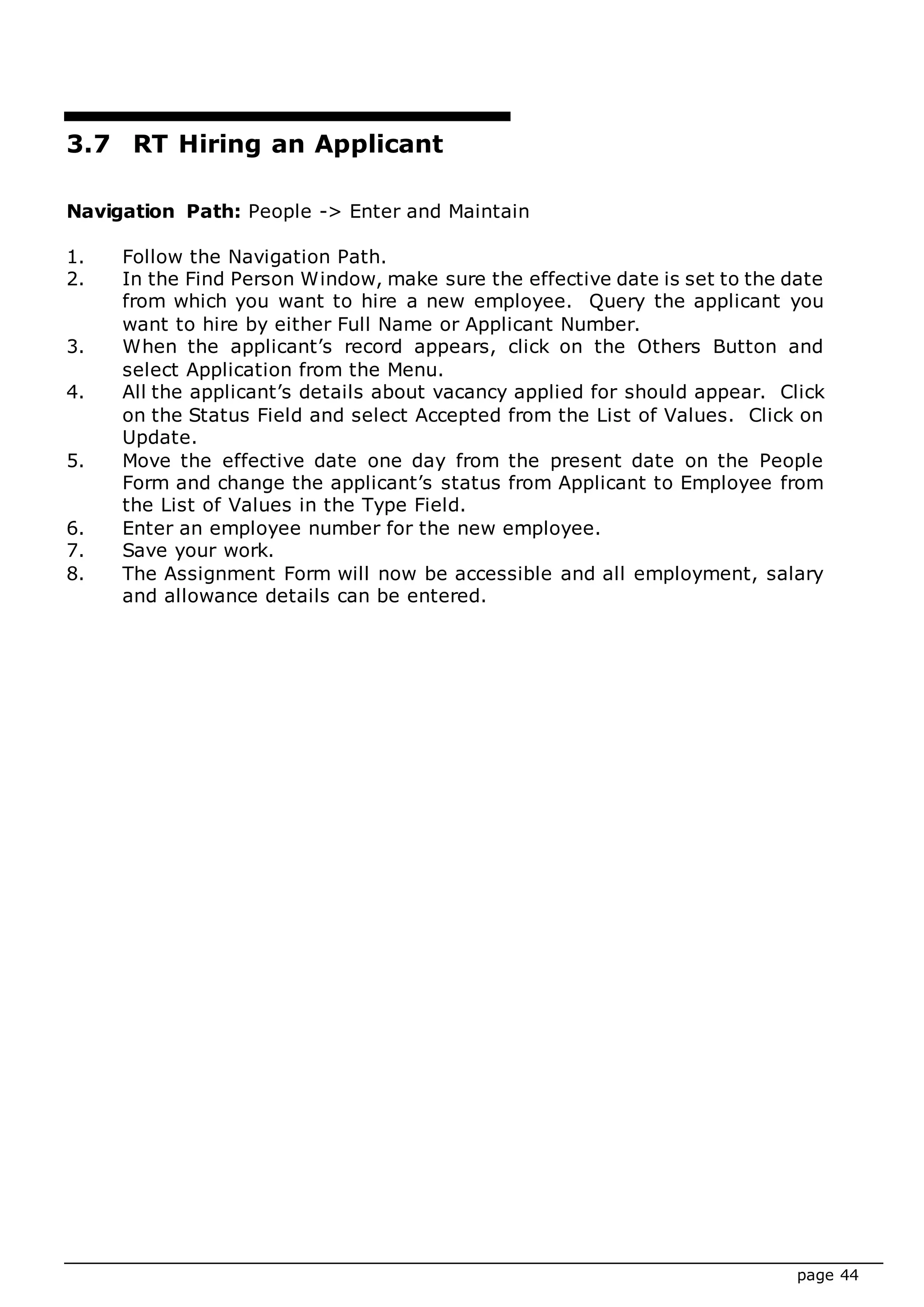 page 44
3.7 RT Hiring an Applicant
Navigation Path: People -> Enter and Maintain
1. Follow the Navigation Path.
2. In the Find Person Window, make sure the effective date is set to the date
from which you want to hire a new employee. Query the applicant you
want to hire by either Full Name or Applicant Number.
3. When the applicant’s record appears, click on the Others Button and
select Application from the Menu.
4. All the applicant’s details about vacancy applied for should appear. Click
on the Status Field and select Accepted from the List of Values. Click on
Update.
5. Move the effective date one day from the present date on the People
Form and change the applicant’s status from Applicant to Employee from
the List of Values in the Type Field.
6. Enter an employee number for the new employee.
7. Save your work.
8. The Assignment Form will now be accessible and all employment, salary
and allowance details can be entered.
 