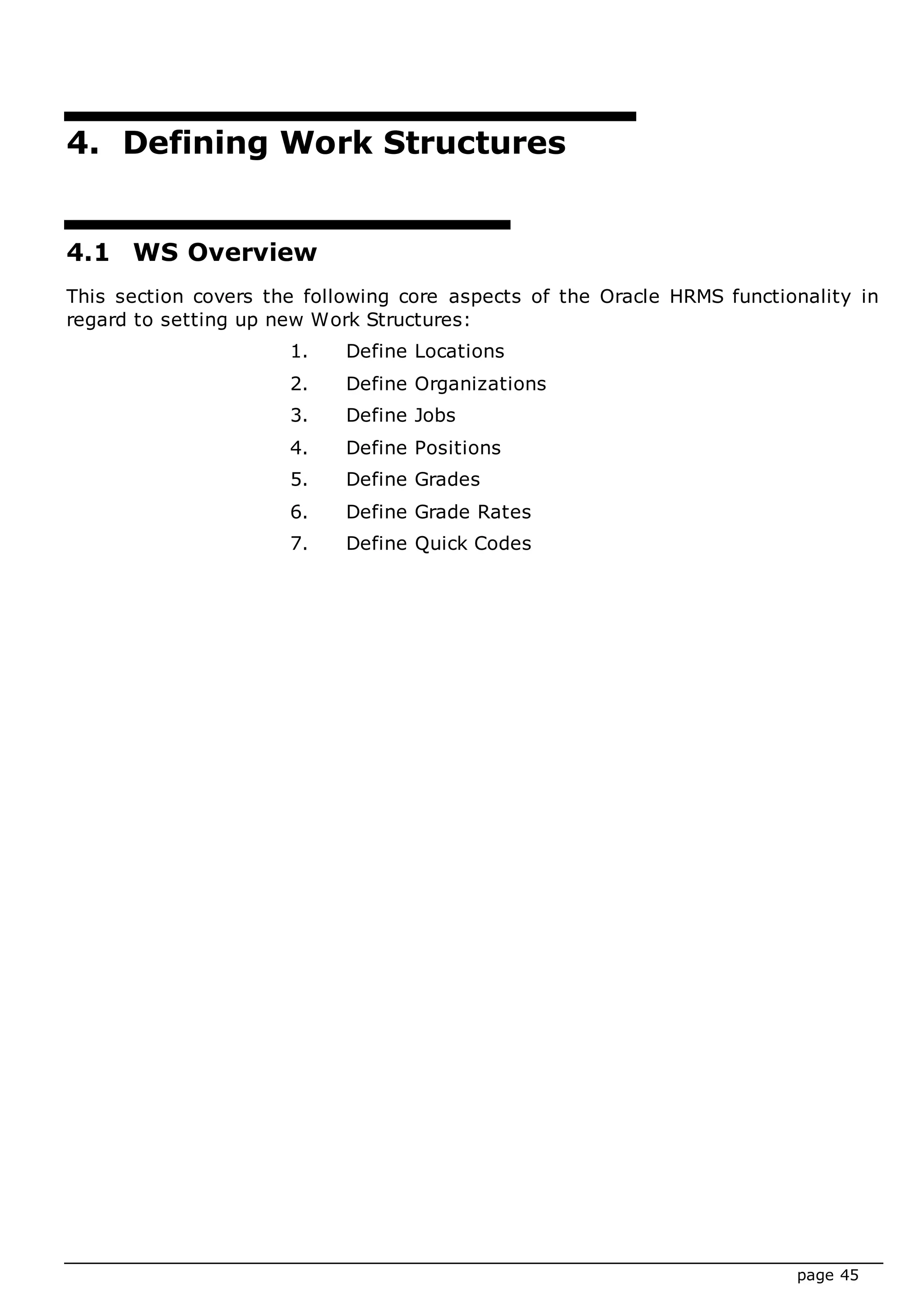 page 45
4. Defining Work Structures
4.1 WS Overview
This section covers the following core aspects of the Oracle HRMS functionality in
regard to setting up new Work Structures:
1. Define Locations
2. Define Organizations
3. Define Jobs
4. Define Positions
5. Define Grades
6. Define Grade Rates
7. Define Quick Codes
 
