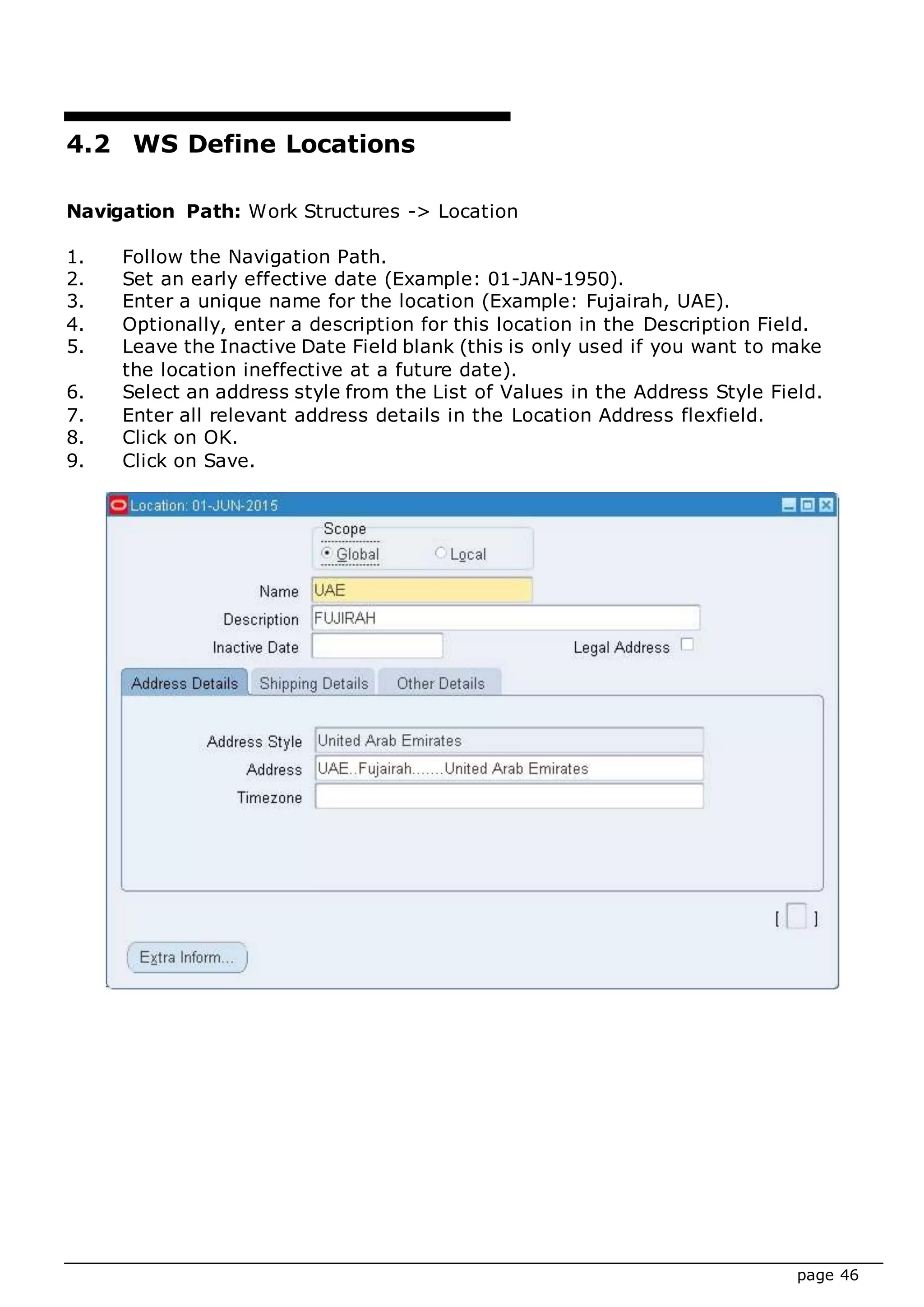 page 46
4.2 WS Define Locations
Navigation Path: Work Structures -> Location
1. Follow the Navigation Path.
2. Set an early effective date (Example: 01-JAN-1950).
3. Enter a unique name for the location (Example: Fujairah, UAE).
4. Optionally, enter a description for this location in the Description Field.
5. Leave the Inactive Date Field blank (this is only used if you want to make
the location ineffective at a future date).
6. Select an address style from the List of Values in the Address Style Field.
7. Enter all relevant address details in the Location Address flexfield.
8. Click on OK.
9. Click on Save.
 