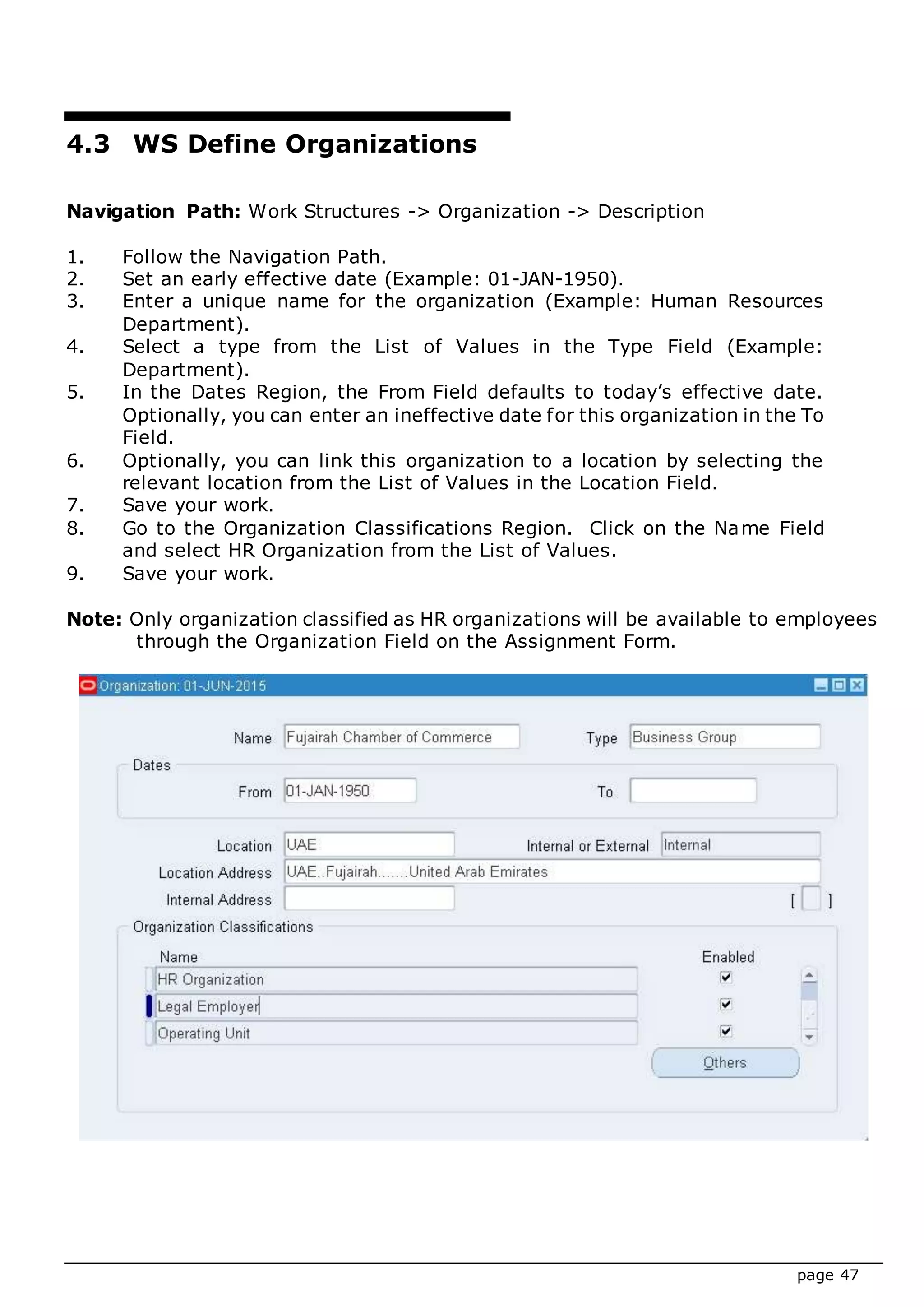 page 47
4.3 WS Define Organizations
Navigation Path: Work Structures -> Organization -> Description
1. Follow the Navigation Path.
2. Set an early effective date (Example: 01-JAN-1950).
3. Enter a unique name for the organization (Example: Human Resources
Department).
4. Select a type from the List of Values in the Type Field (Example:
Department).
5. In the Dates Region, the From Field defaults to today’s effective date.
Optionally, you can enter an ineffective date for this organization in the To
Field.
6. Optionally, you can link this organization to a location by selecting the
relevant location from the List of Values in the Location Field.
7. Save your work.
8. Go to the Organization Classifications Region. Click on the Name Field
and select HR Organization from the List of Values.
9. Save your work.
Note: Only organization classified as HR organizations will be available to employees
through the Organization Field on the Assignment Form.
 
