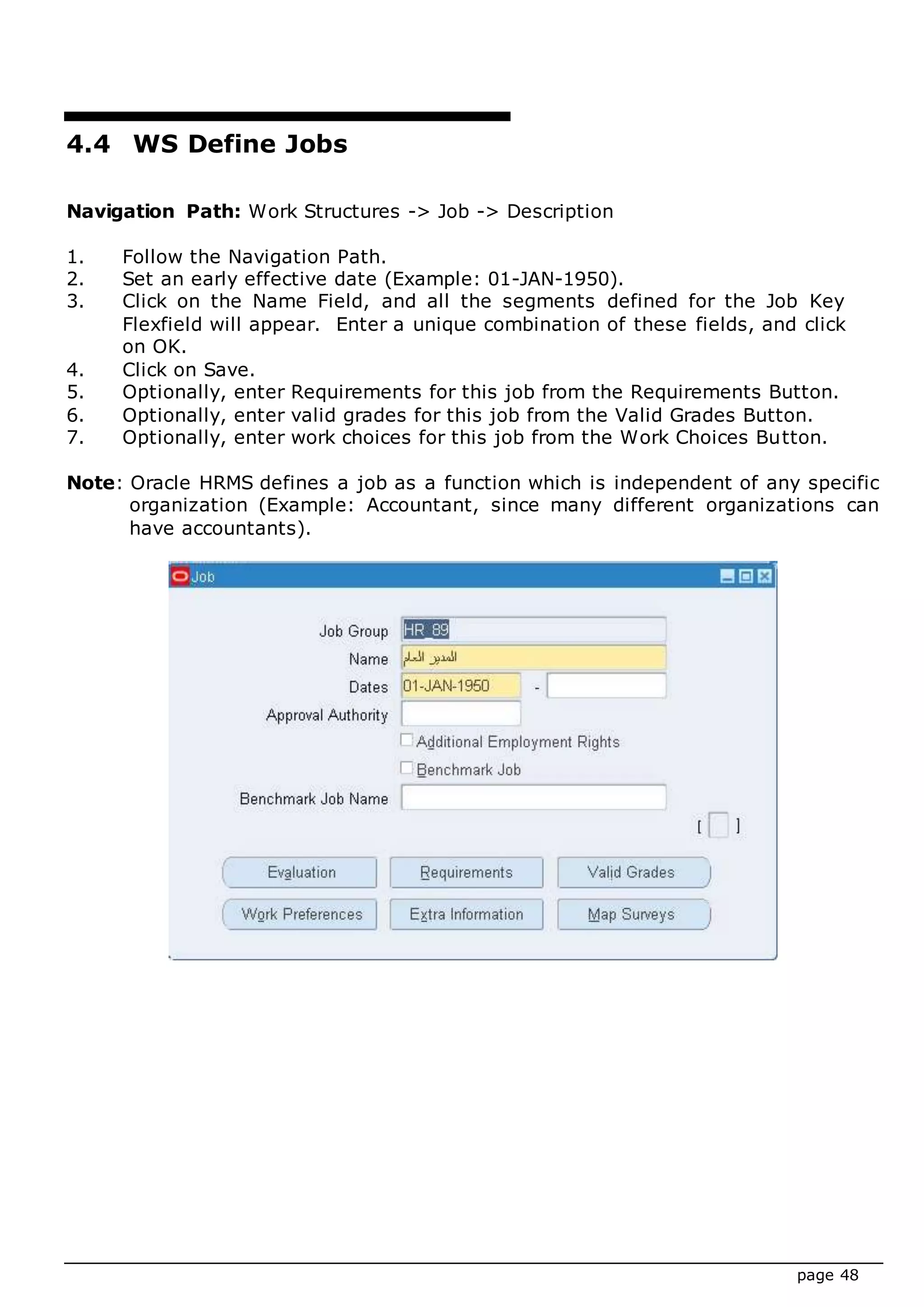 page 48
4.4 WS Define Jobs
Navigation Path: Work Structures -> Job -> Description
1. Follow the Navigation Path.
2. Set an early effective date (Example: 01-JAN-1950).
3. Click on the Name Field, and all the segments defined for the Job Key
Flexfield will appear. Enter a unique combination of these fields, and click
on OK.
4. Click on Save.
5. Optionally, enter Requirements for this job from the Requirements Button.
6. Optionally, enter valid grades for this job from the Valid Grades Button.
7. Optionally, enter work choices for this job from the Work Choices Button.
Note: Oracle HRMS defines a job as a function which is independent of any specific
organization (Example: Accountant, since many different organizations can
have accountants).
 
