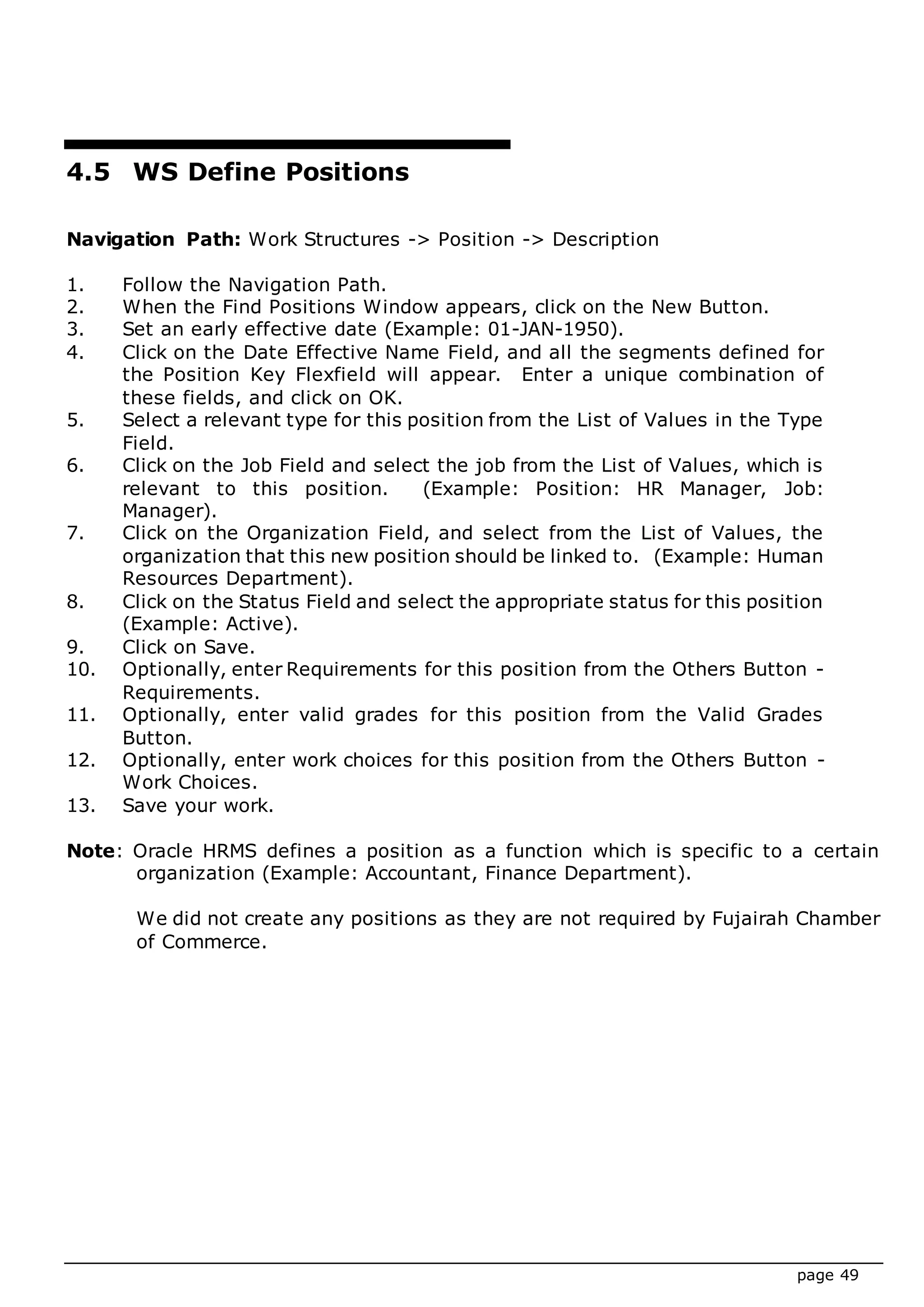 page 49
4.5 WS Define Positions
Navigation Path: Work Structures -> Position -> Description
1. Follow the Navigation Path.
2. When the Find Positions Window appears, click on the New Button.
3. Set an early effective date (Example: 01-JAN-1950).
4. Click on the Date Effective Name Field, and all the segments defined for
the Position Key Flexfield will appear. Enter a unique combination of
these fields, and click on OK.
5. Select a relevant type for this position from the List of Values in the Type
Field.
6. Click on the Job Field and select the job from the List of Values, which is
relevant to this position. (Example: Position: HR Manager, Job:
Manager).
7. Click on the Organization Field, and select from the List of Values, the
organization that this new position should be linked to. (Example: Human
Resources Department).
8. Click on the Status Field and select the appropriate status for this position
(Example: Active).
9. Click on Save.
10. Optionally, enter Requirements for this position from the Others Button -
Requirements.
11. Optionally, enter valid grades for this position from the Valid Grades
Button.
12. Optionally, enter work choices for this position from the Others Button -
Work Choices.
13. Save your work.
Note: Oracle HRMS defines a position as a function which is specific to a certain
organization (Example: Accountant, Finance Department).
We did not create any positions as they are not required by Fujairah Chamber
of Commerce.
 