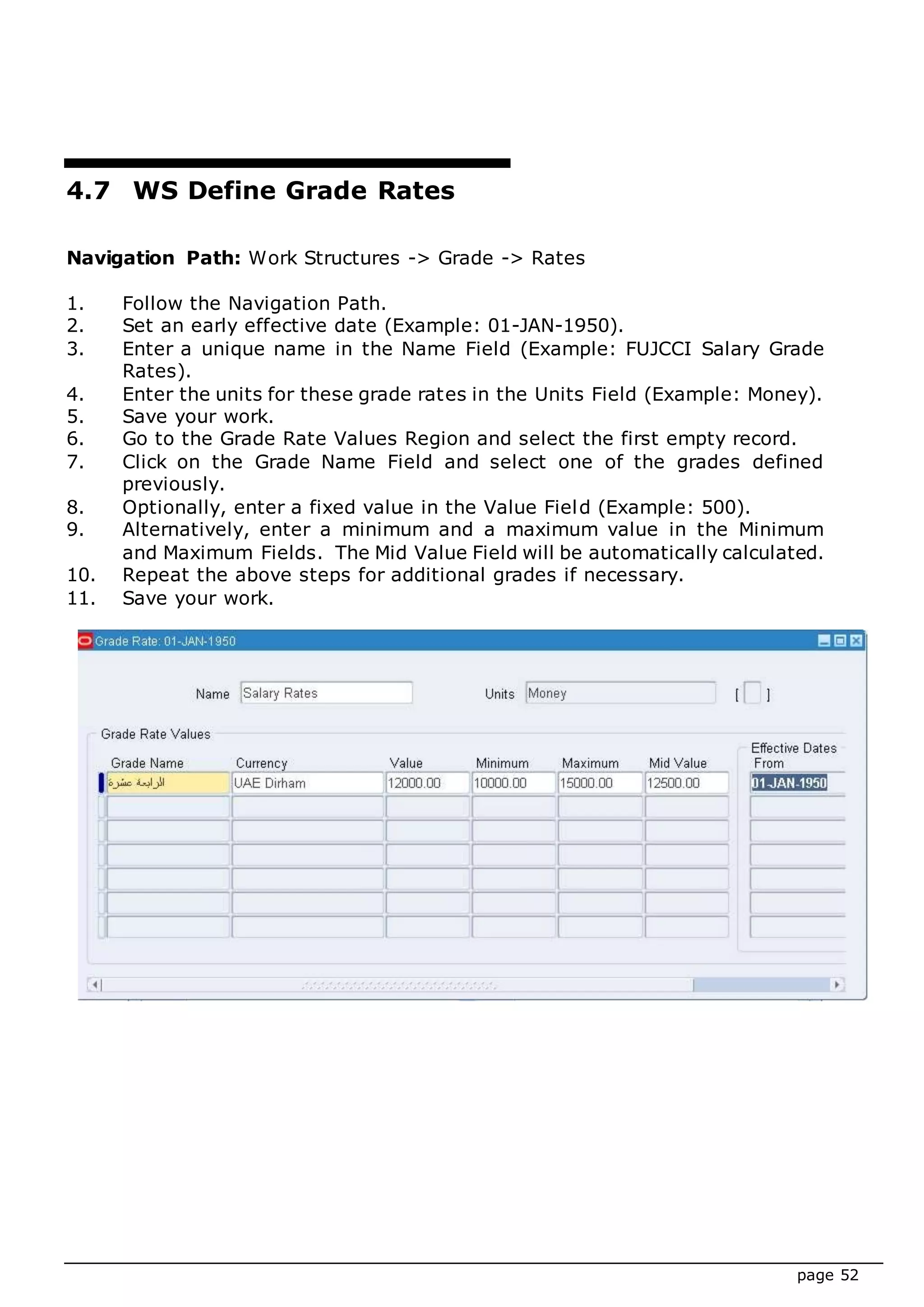 page 52
4.7 WS Define Grade Rates
Navigation Path: Work Structures -> Grade -> Rates
1. Follow the Navigation Path.
2. Set an early effective date (Example: 01-JAN-1950).
3. Enter a unique name in the Name Field (Example: FUJCCI Salary Grade
Rates).
4. Enter the units for these grade rates in the Units Field (Example: Money).
5. Save your work.
6. Go to the Grade Rate Values Region and select the first empty record.
7. Click on the Grade Name Field and select one of the grades defined
previously.
8. Optionally, enter a fixed value in the Value Field (Example: 500).
9. Alternatively, enter a minimum and a maximum value in the Minimum
and Maximum Fields. The Mid Value Field will be automatically calculated.
10. Repeat the above steps for additional grades if necessary.
11. Save your work.
 