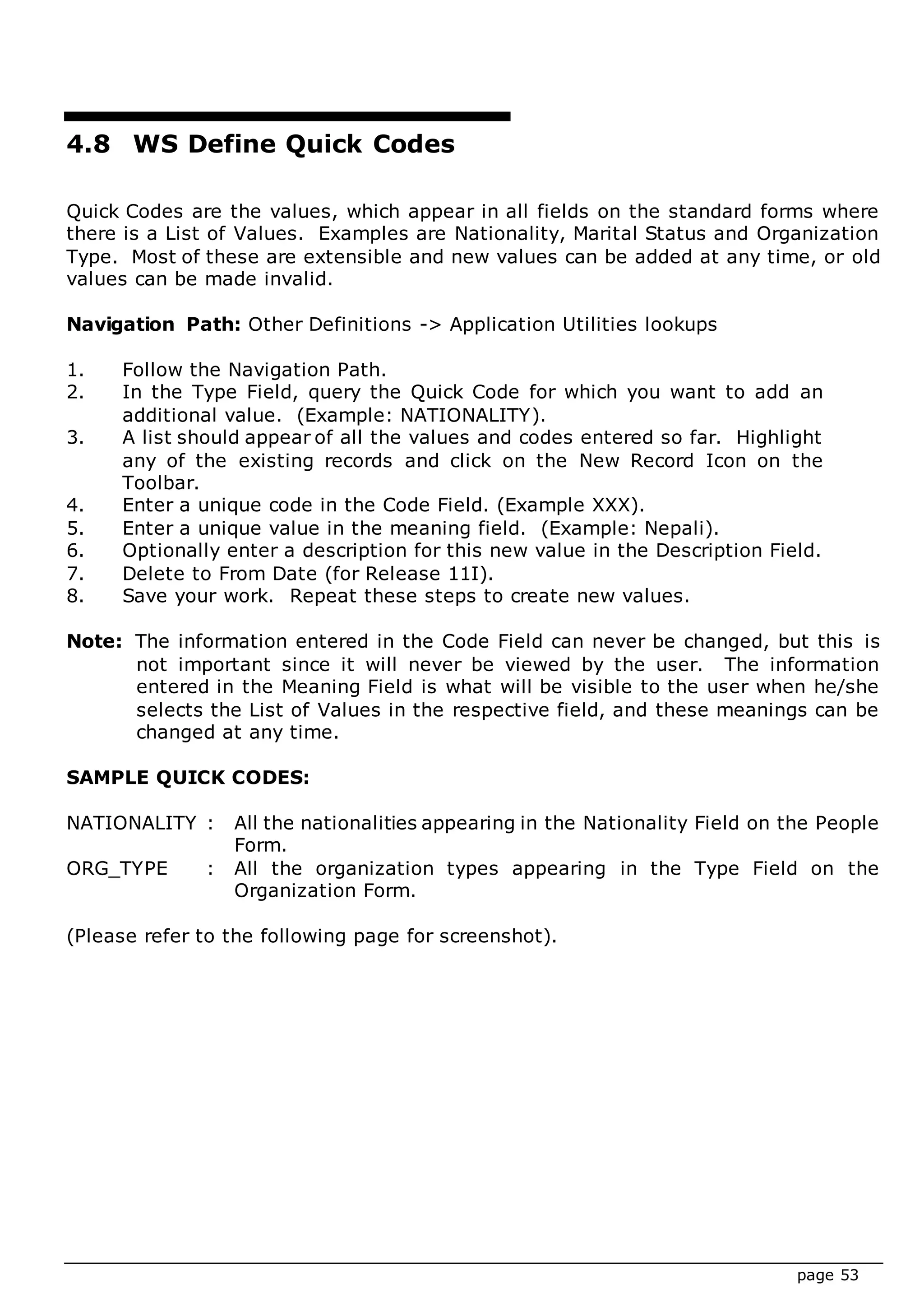 page 53
4.8 WS Define Quick Codes
Quick Codes are the values, which appear in all fields on the standard forms where
there is a List of Values. Examples are Nationality, Marital Status and Organization
Type. Most of these are extensible and new values can be added at any time, or old
values can be made invalid.
Navigation Path: Other Definitions -> Application Utilities lookups
1. Follow the Navigation Path.
2. In the Type Field, query the Quick Code for which you want to add an
additional value. (Example: NATIONALITY).
3. A list should appear of all the values and codes entered so far. Highlight
any of the existing records and click on the New Record Icon on the
Toolbar.
4. Enter a unique code in the Code Field. (Example XXX).
5. Enter a unique value in the meaning field. (Example: Nepali).
6. Optionally enter a description for this new value in the Description Field.
7. Delete to From Date (for Release 11I).
8. Save your work. Repeat these steps to create new values.
Note: The information entered in the Code Field can never be changed, but this is
not important since it will never be viewed by the user. The information
entered in the Meaning Field is what will be visible to the user when he/she
selects the List of Values in the respective field, and these meanings can be
changed at any time.
SAMPLE QUICK CODES:
NATIONALITY : All the nationalities appearing in the Nationality Field on the People
Form.
ORG_TYPE : All the organization types appearing in the Type Field on the
Organization Form.
(Please refer to the following page for screenshot).
 
