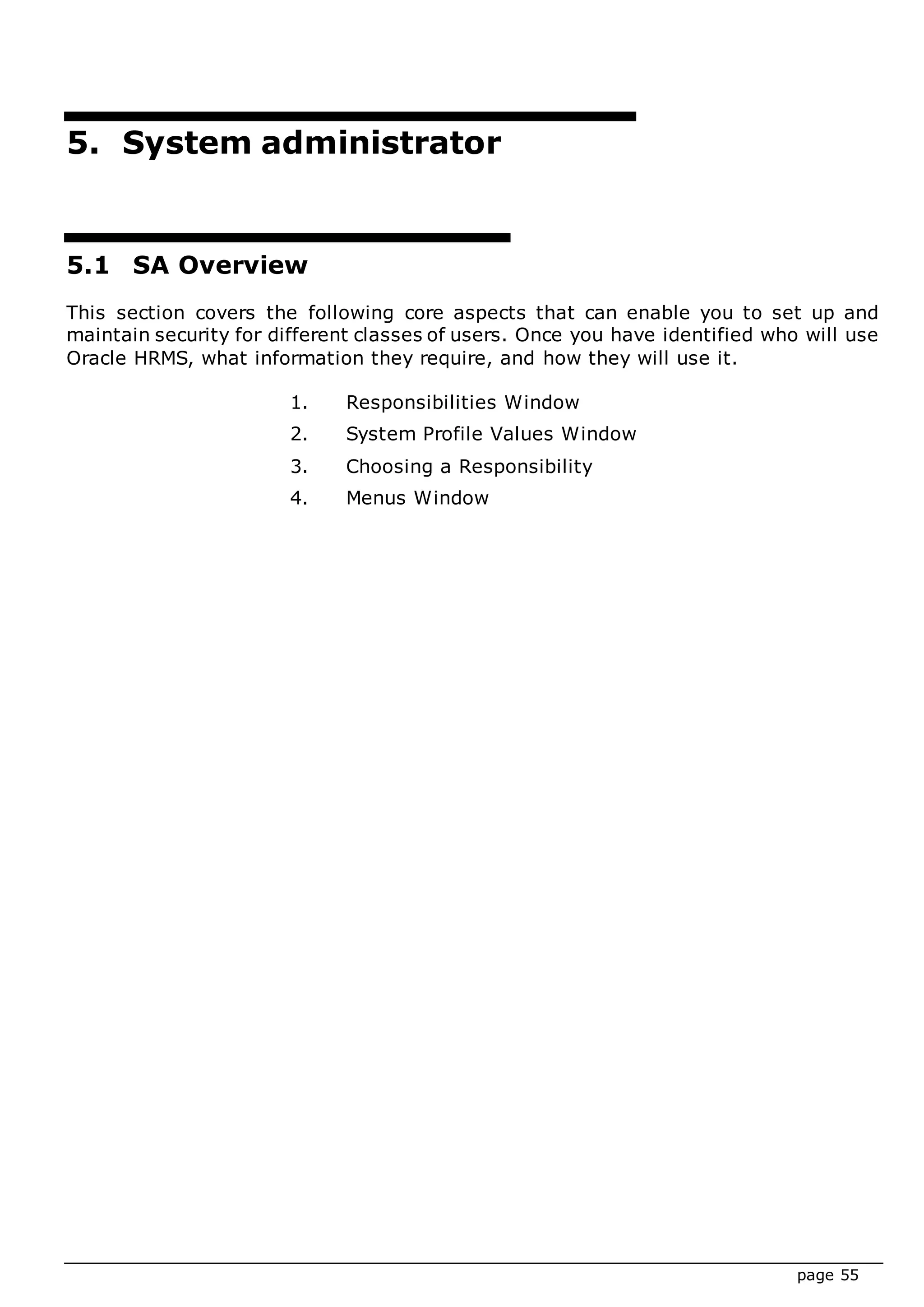 page 55
5. System administrator
5.1 SA Overview
This section covers the following core aspects that can enable you to set up and
maintain security for different classes of users. Once you have identified who will use
Oracle HRMS, what information they require, and how they will use it.
1. Responsibilities Window
2. System Profile Values Window
3. Choosing a Responsibility
4. Menus Window
 