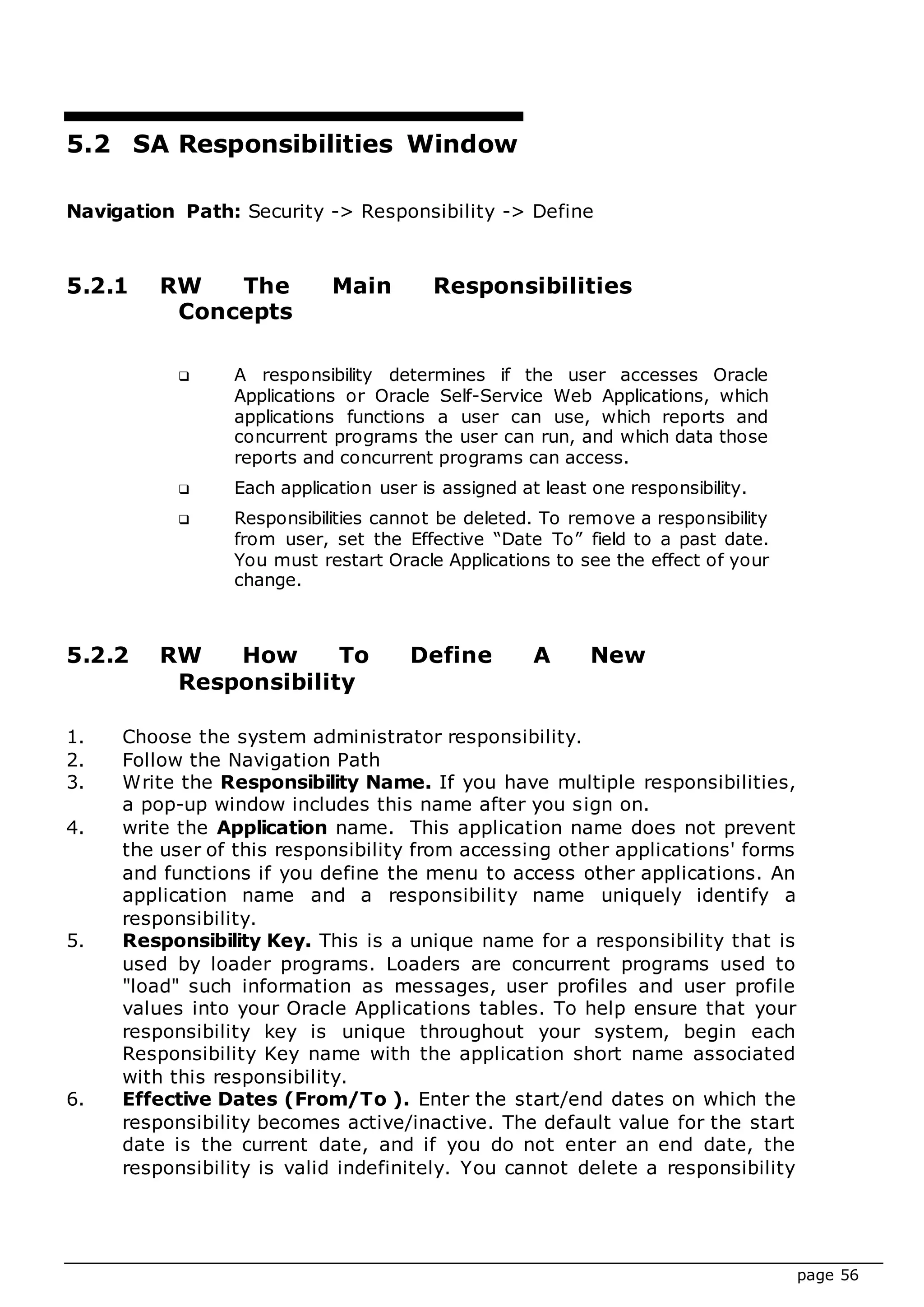 page 56
5.2 SA Responsibilities Window
Navigation Path: Security -> Responsibility -> Define
5.2.1 RW The Main Responsibilities
Concepts
 A responsibility determines if the user accesses Oracle
Applications or Oracle Self-Service Web Applications, which
applications functions a user can use, which reports and
concurrent programs the user can run, and which data those
reports and concurrent programs can access.
 Each application user is assigned at least one responsibility.
 Responsibilities cannot be deleted. To remove a responsibility
from user, set the Effective “Date To” field to a past date.
You must restart Oracle Applications to see the effect of your
change.
5.2.2 RW How To Define A New
Responsibility
1. Choose the system administrator responsibility.
2. Follow the Navigation Path
3. Write the Responsibility Name. If you have multiple responsibilities,
a pop-up window includes this name after you sign on.
4. write the Application name. This application name does not prevent
the user of this responsibility from accessing other applications' forms
and functions if you define the menu to access other applications. An
application name and a responsibility name uniquely identify a
responsibility.
5. Responsibility Key. This is a unique name for a responsibility that is
used by loader programs. Loaders are concurrent programs used to
"load" such information as messages, user profiles and user profile
values into your Oracle Applications tables. To help ensure that your
responsibility key is unique throughout your system, begin each
Responsibility Key name with the application short name associated
with this responsibility.
6. Effective Dates (From/To ). Enter the start/end dates on which the
responsibility becomes active/inactive. The default value for the start
date is the current date, and if you do not enter an end date, the
responsibility is valid indefinitely. You cannot delete a responsibility
 