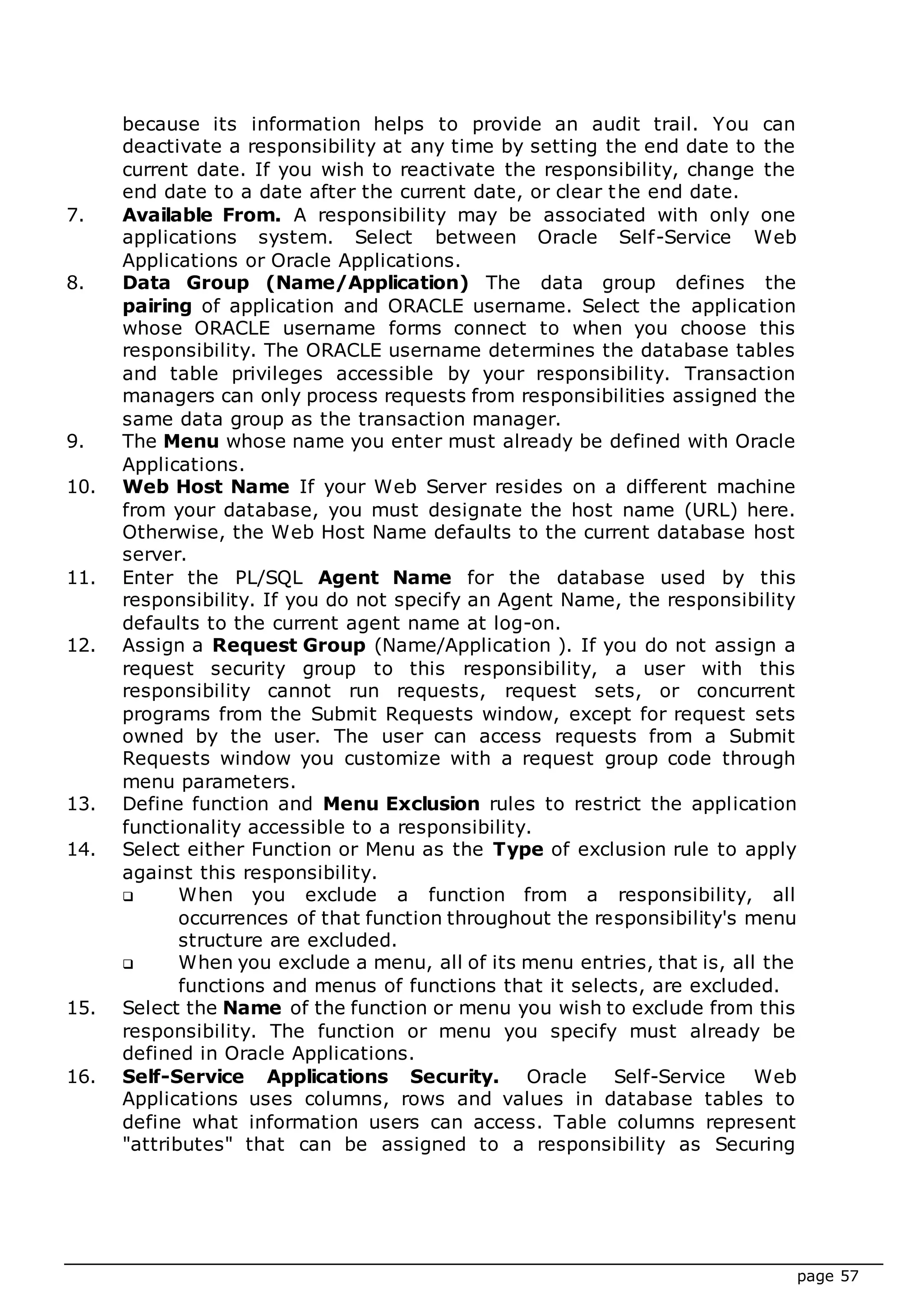 page 57
because its information helps to provide an audit trail. You can
deactivate a responsibility at any time by setting the end date to the
current date. If you wish to reactivate the responsibility, change the
end date to a date after the current date, or clear the end date.
7. Available From. A responsibility may be associated with only one
applications system. Select between Oracle Self-Service Web
Applications or Oracle Applications.
8. Data Group (Name/Application) The data group defines the
pairing of application and ORACLE username. Select the application
whose ORACLE username forms connect to when you choose this
responsibility. The ORACLE username determines the database tables
and table privileges accessible by your responsibility. Transaction
managers can only process requests from responsibilities assigned the
same data group as the transaction manager.
9. The Menu whose name you enter must already be defined with Oracle
Applications.
10. Web Host Name If your Web Server resides on a different machine
from your database, you must designate the host name (URL) here.
Otherwise, the Web Host Name defaults to the current database host
server.
11. Enter the PL/SQL Agent Name for the database used by this
responsibility. If you do not specify an Agent Name, the responsibility
defaults to the current agent name at log-on.
12. Assign a Request Group (Name/Application ). If you do not assign a
request security group to this responsibility, a user with this
responsibility cannot run requests, request sets, or concurrent
programs from the Submit Requests window, except for request sets
owned by the user. The user can access requests from a Submit
Requests window you customize with a request group code through
menu parameters.
13. Define function and Menu Exclusion rules to restrict the application
functionality accessible to a responsibility.
14. Select either Function or Menu as the Type of exclusion rule to apply
against this responsibility.
 When you exclude a function from a responsibility, all
occurrences of that function throughout the responsibility's menu
structure are excluded.
 When you exclude a menu, all of its menu entries, that is, all the
functions and menus of functions that it selects, are excluded.
15. Select the Name of the function or menu you wish to exclude from this
responsibility. The function or menu you specify must already be
defined in Oracle Applications.
16. Self-Service Applications Security. Oracle Self-Service Web
Applications uses columns, rows and values in database tables to
define what information users can access. Table columns represent
"attributes" that can be assigned to a responsibility as Securing
 