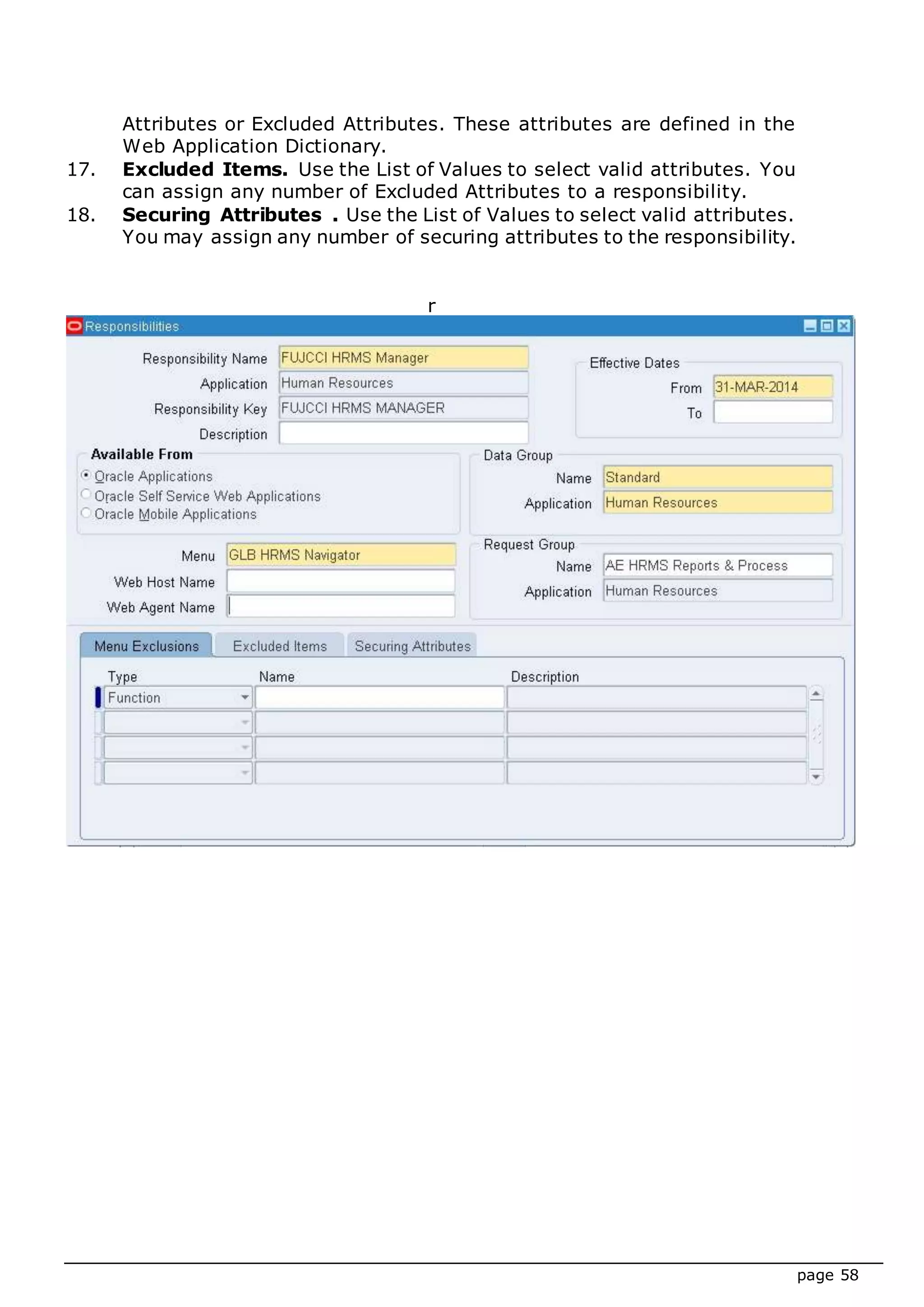 page 58
Attributes or Excluded Attributes. These attributes are defined in the
Web Application Dictionary.
17. Excluded Items. Use the List of Values to select valid attributes. You
can assign any number of Excluded Attributes to a responsibility.
18. Securing Attributes . Use the List of Values to select valid attributes.
You may assign any number of securing attributes to the responsibility.
r
 
