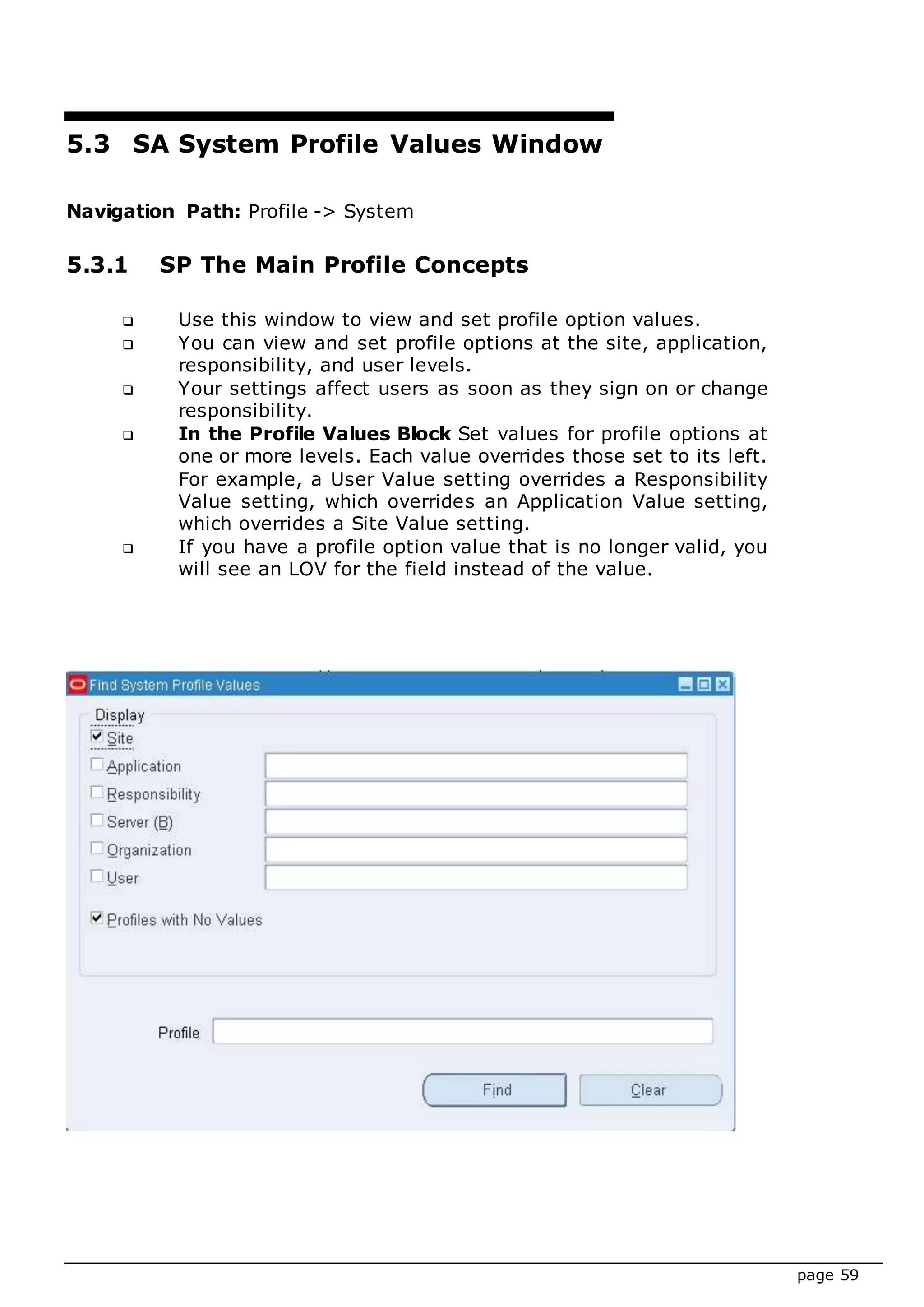 page 59
5.3 SA System Profile Values Window
Navigation Path: Profile -> System
5.3.1 SP The Main Profile Concepts
 Use this window to view and set profile option values.
 You can view and set profile options at the site, application,
responsibility, and user levels.
 Your settings affect users as soon as they sign on or change
responsibility.
 In the Profile Values Block Set values for profile options at
one or more levels. Each value overrides those set to its left.
For example, a User Value setting overrides a Responsibility
Value setting, which overrides an Application Value setting,
which overrides a Site Value setting.
 If you have a profile option value that is no longer valid, you
will see an LOV for the field instead of the value.
 