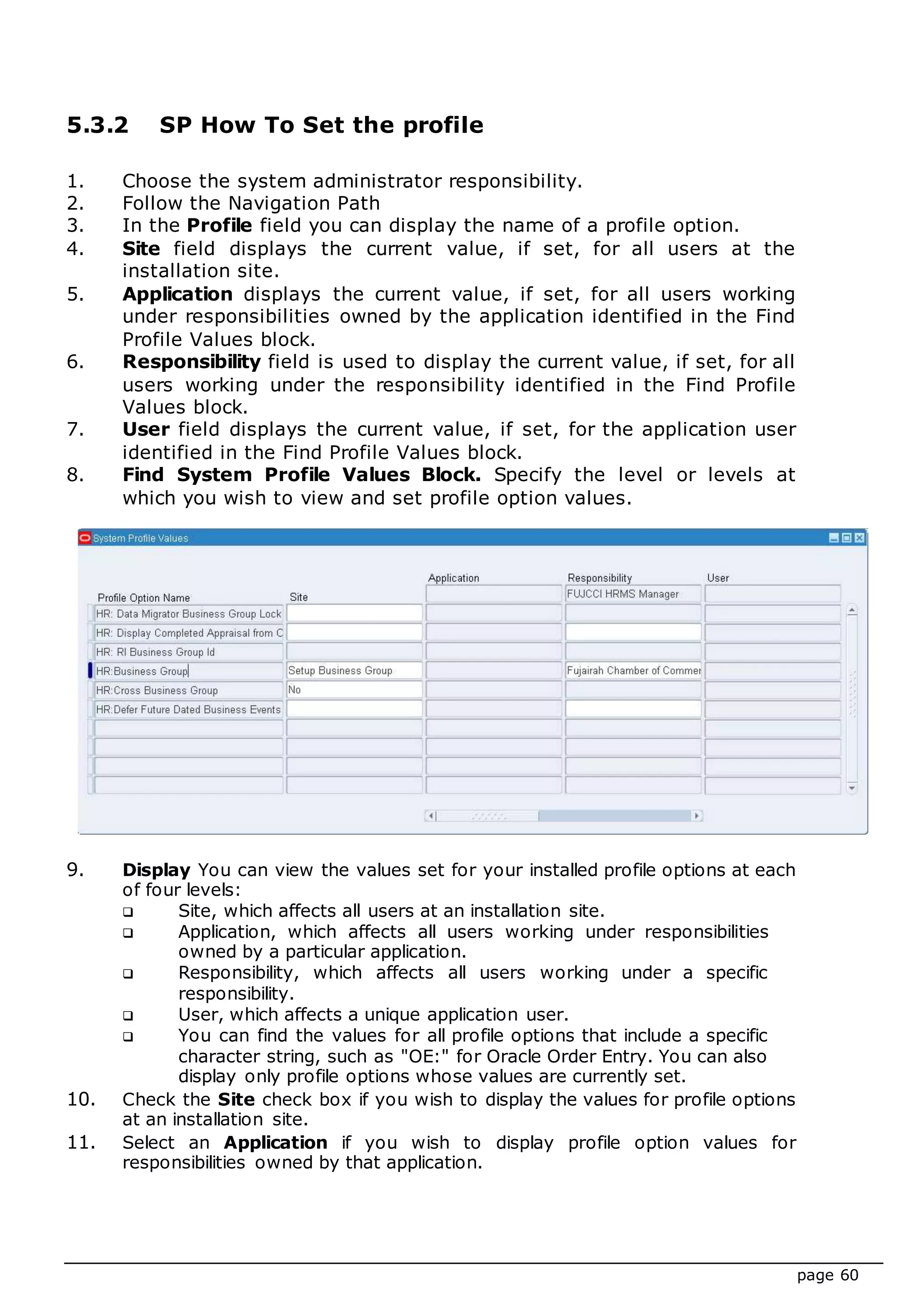 page 60
5.3.2 SP How To Set the profile
1. Choose the system administrator responsibility.
2. Follow the Navigation Path
3. In the Profile field you can display the name of a profile option.
4. Site field displays the current value, if set, for all users at the
installation site.
5. Application displays the current value, if set, for all users working
under responsibilities owned by the application identified in the Find
Profile Values block.
6. Responsibility field is used to display the current value, if set, for all
users working under the responsibility identified in the Find Profile
Values block.
7. User field displays the current value, if set, for the application user
identified in the Find Profile Values block.
8. Find System Profile Values Block. Specify the level or levels at
which you wish to view and set profile option values.
9. Display You can view the values set for your installed profile options at each
of four levels:
 Site, which affects all users at an installation site.
 Application, which affects all users working under responsibilities
owned by a particular application.
 Responsibility, which affects all users working under a specific
responsibility.
 User, which affects a unique application user.
 You can find the values for all profile options that include a specific
character string, such as "OE:" for Oracle Order Entry. You can also
display only profile options whose values are currently set.
10. Check the Site check box if you wish to display the values for profile options
at an installation site.
11. Select an Application if you wish to display profile option values for
responsibilities owned by that application.
 