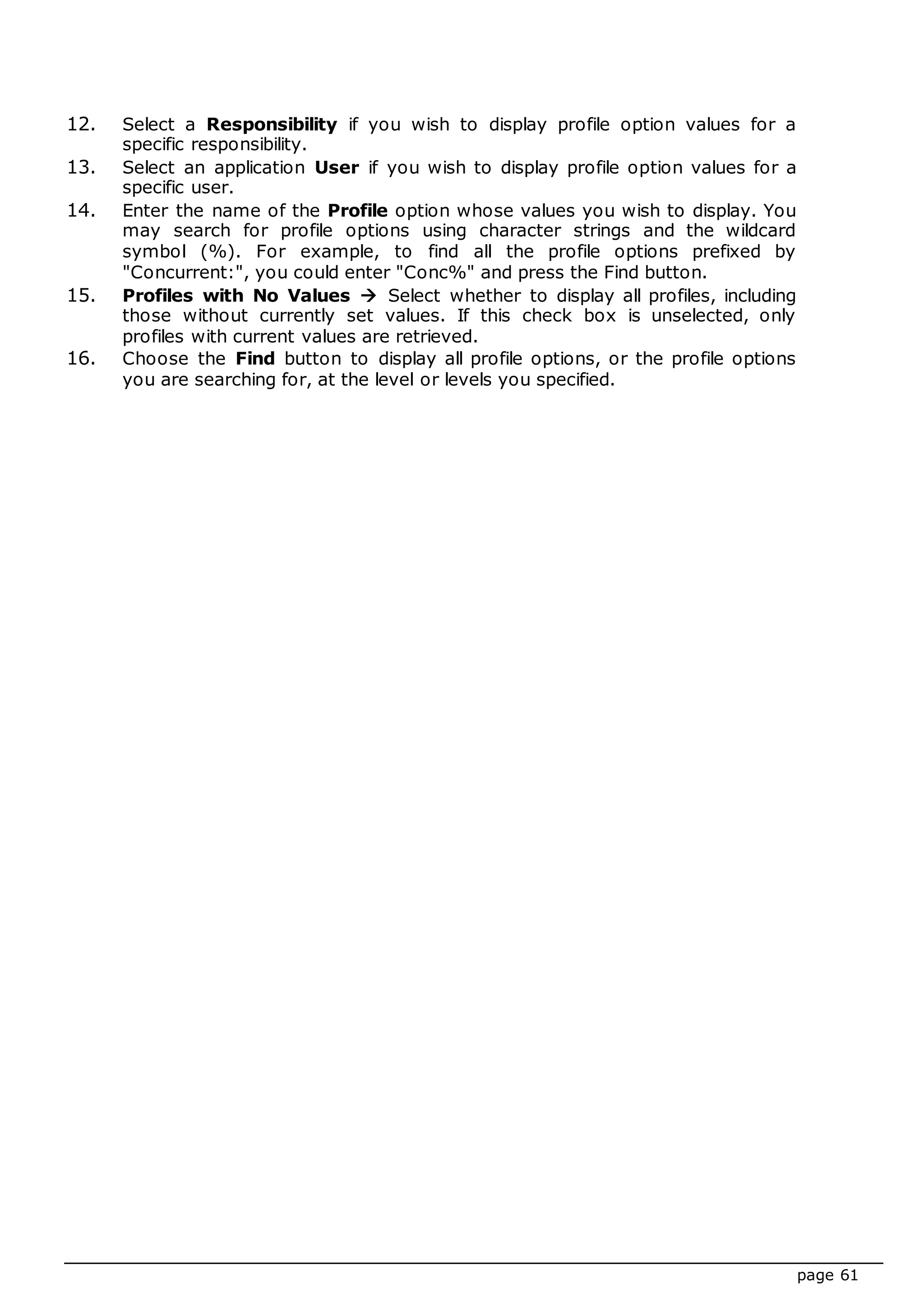 page 61
12. Select a Responsibility if you wish to display profile option values for a
specific responsibility.
13. Select an application User if you wish to display profile option values for a
specific user.
14. Enter the name of the Profile option whose values you wish to display. You
may search for profile options using character strings and the wildcard
symbol (%). For example, to find all the profile options prefixed by
"Concurrent:", you could enter "Conc%" and press the Find button.
15. Profiles with No Values  Select whether to display all profiles, including
those without currently set values. If this check box is unselected, only
profiles with current values are retrieved.
16. Choose the Find button to display all profile options, or the profile options
you are searching for, at the level or levels you specified.
 