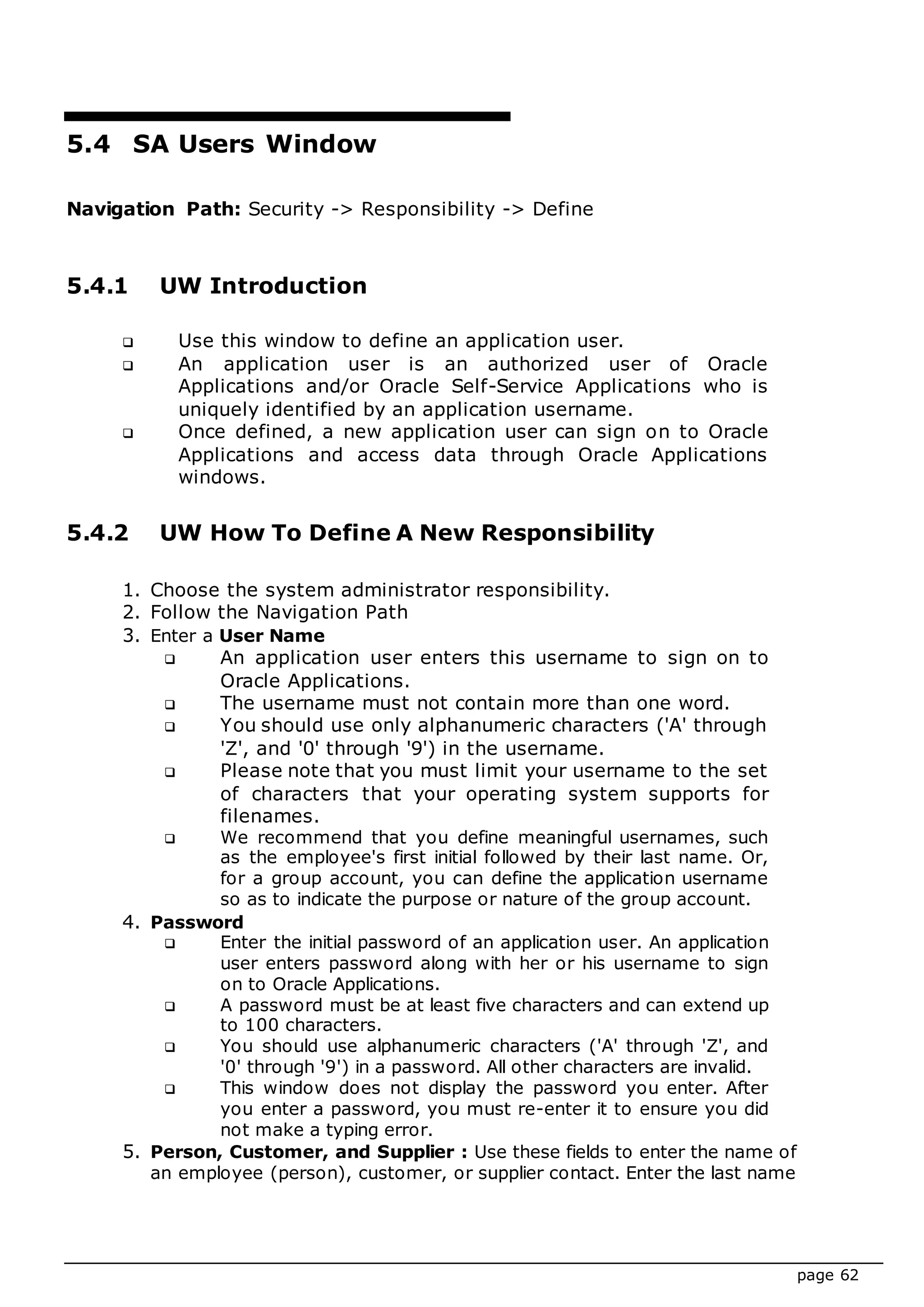 page 62
5.4 SA Users Window
Navigation Path: Security -> Responsibility -> Define
5.4.1 UW Introduction
 Use this window to define an application user.
 An application user is an authorized user of Oracle
Applications and/or Oracle Self-Service Applications who is
uniquely identified by an application username.
 Once defined, a new application user can sign on to Oracle
Applications and access data through Oracle Applications
windows.
5.4.2 UW How To Define A New Responsibility
1. Choose the system administrator responsibility.
2. Follow the Navigation Path
3. Enter a User Name
 An application user enters this username to sign on to
Oracle Applications.
 The username must not contain more than one word.
 You should use only alphanumeric characters ('A' through
'Z', and '0' through '9') in the username.
 Please note that you must limit your username to the set
of characters that your operating system supports for
filenames.
 We recommend that you define meaningful usernames, such
as the employee's first initial followed by their last name. Or,
for a group account, you can define the application username
so as to indicate the purpose or nature of the group account.
4. Password
 Enter the initial password of an application user. An application
user enters password along with her or his username to sign
on to Oracle Applications.
 A password must be at least five characters and can extend up
to 100 characters.
 You should use alphanumeric characters ('A' through 'Z', and
'0' through '9') in a password. All other characters are invalid.
 This window does not display the password you enter. After
you enter a password, you must re-enter it to ensure you did
not make a typing error.
5. Person, Customer, and Supplier : Use these fields to enter the name of
an employee (person), customer, or supplier contact. Enter the last name
 