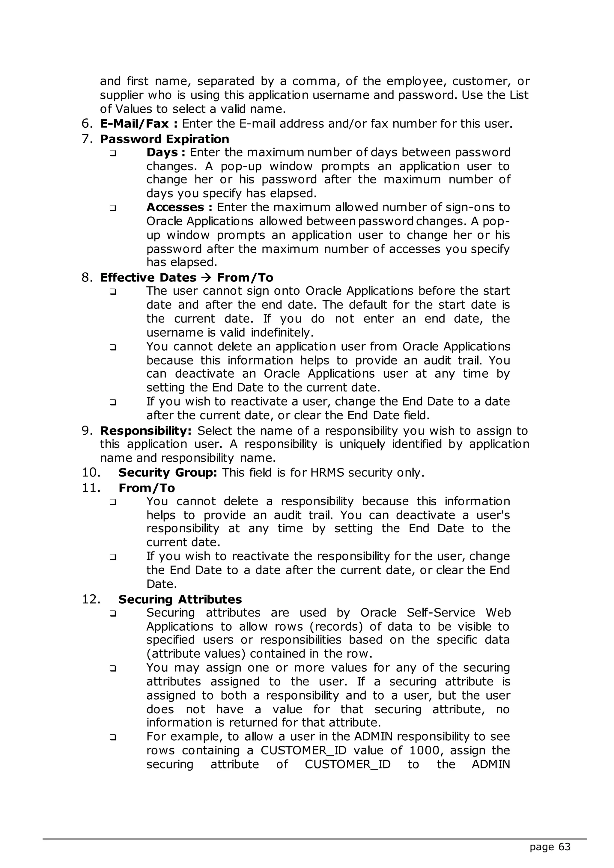 page 63
and first name, separated by a comma, of the employee, customer, or
supplier who is using this application username and password. Use the List
of Values to select a valid name.
6. E-Mail/Fax : Enter the E-mail address and/or fax number for this user.
7. Password Expiration
 Days : Enter the maximum number of days between password
changes. A pop-up window prompts an application user to
change her or his password after the maximum number of
days you specify has elapsed.
 Accesses : Enter the maximum allowed number of sign-ons to
Oracle Applications allowed between password changes. A pop-
up window prompts an application user to change her or his
password after the maximum number of accesses you specify
has elapsed.
8. Effective Dates  From/To
 The user cannot sign onto Oracle Applications before the start
date and after the end date. The default for the start date is
the current date. If you do not enter an end date, the
username is valid indefinitely.
 You cannot delete an application user from Oracle Applications
because this information helps to provide an audit trail. You
can deactivate an Oracle Applications user at any time by
setting the End Date to the current date.
 If you wish to reactivate a user, change the End Date to a date
after the current date, or clear the End Date field.
9. Responsibility: Select the name of a responsibility you wish to assign to
this application user. A responsibility is uniquely identified by application
name and responsibility name.
10. Security Group: This field is for HRMS security only.
11. From/To
 You cannot delete a responsibility because this information
helps to provide an audit trail. You can deactivate a user's
responsibility at any time by setting the End Date to the
current date.
 If you wish to reactivate the responsibility for the user, change
the End Date to a date after the current date, or clear the End
Date.
12. Securing Attributes
 Securing attributes are used by Oracle Self-Service Web
Applications to allow rows (records) of data to be visible to
specified users or responsibilities based on the specific data
(attribute values) contained in the row.
 You may assign one or more values for any of the securing
attributes assigned to the user. If a securing attribute is
assigned to both a responsibility and to a user, but the user
does not have a value for that securing attribute, no
information is returned for that attribute.
 For example, to allow a user in the ADMIN responsibility to see
rows containing a CUSTOMER_ID value of 1000, assign the
securing attribute of CUSTOMER_ID to the ADMIN
 