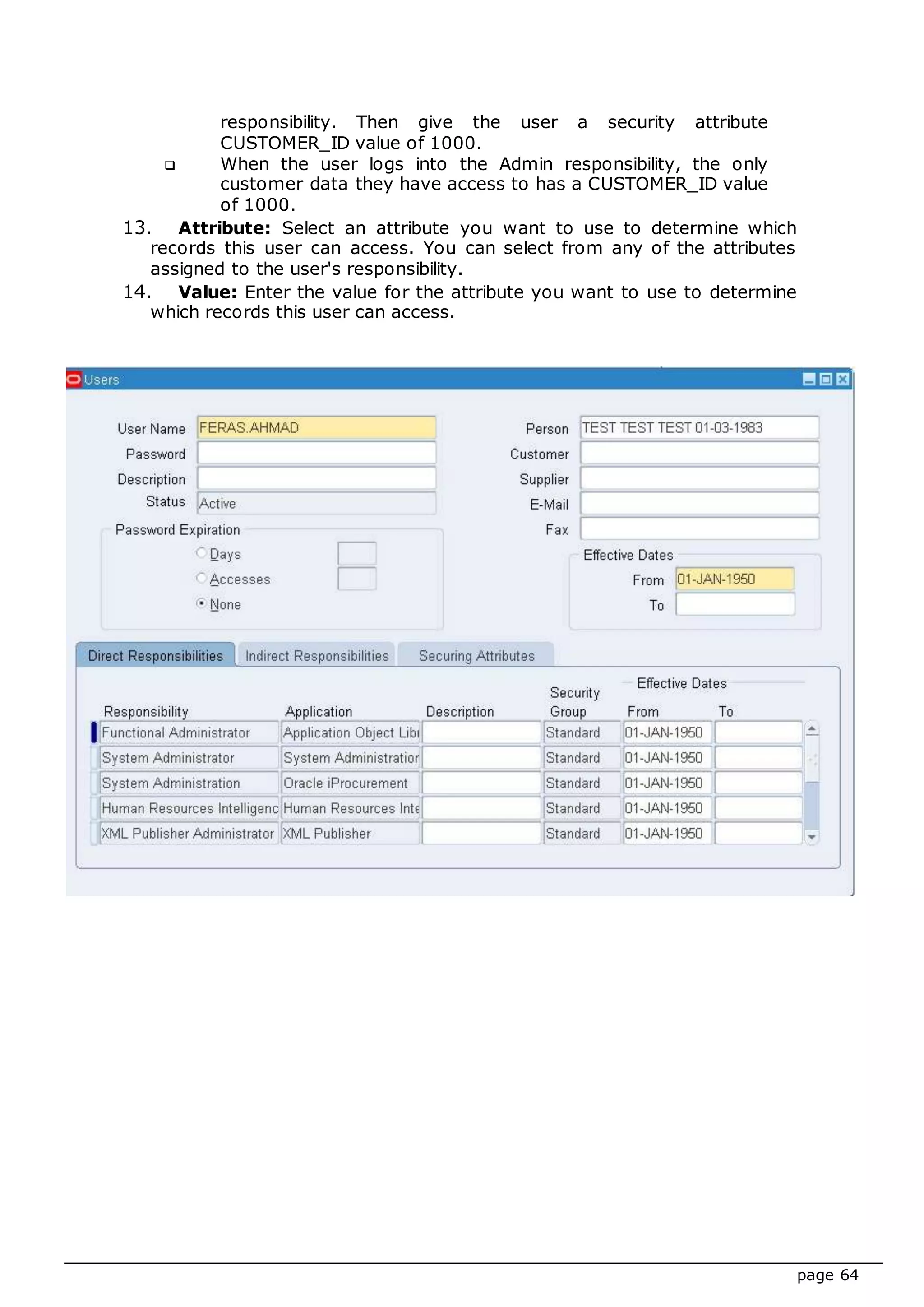 page 64
responsibility. Then give the user a security attribute
CUSTOMER_ID value of 1000.
 When the user logs into the Admin responsibility, the only
customer data they have access to has a CUSTOMER_ID value
of 1000.
13. Attribute: Select an attribute you want to use to determine which
records this user can access. You can select from any of the attributes
assigned to the user's responsibility.
14. Value: Enter the value for the attribute you want to use to determine
which records this user can access.
 