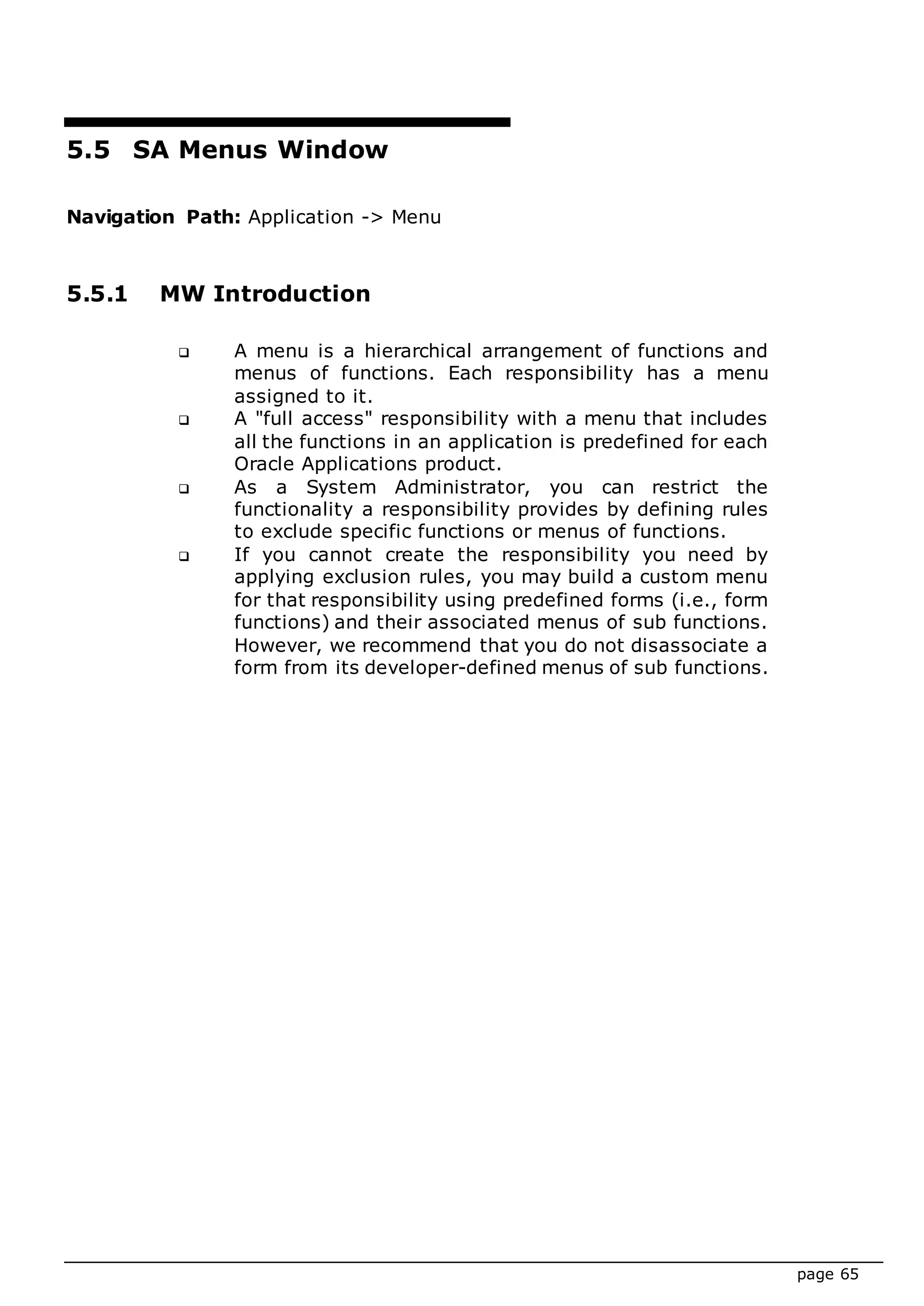 page 65
5.5 SA Menus Window
Navigation Path: Application -> Menu
5.5.1 MW Introduction
 A menu is a hierarchical arrangement of functions and
menus of functions. Each responsibility has a menu
assigned to it.
 A "full access" responsibility with a menu that includes
all the functions in an application is predefined for each
Oracle Applications product.
 As a System Administrator, you can restrict the
functionality a responsibility provides by defining rules
to exclude specific functions or menus of functions.
 If you cannot create the responsibility you need by
applying exclusion rules, you may build a custom menu
for that responsibility using predefined forms (i.e., form
functions) and their associated menus of sub functions.
However, we recommend that you do not disassociate a
form from its developer-defined menus of sub functions.
 