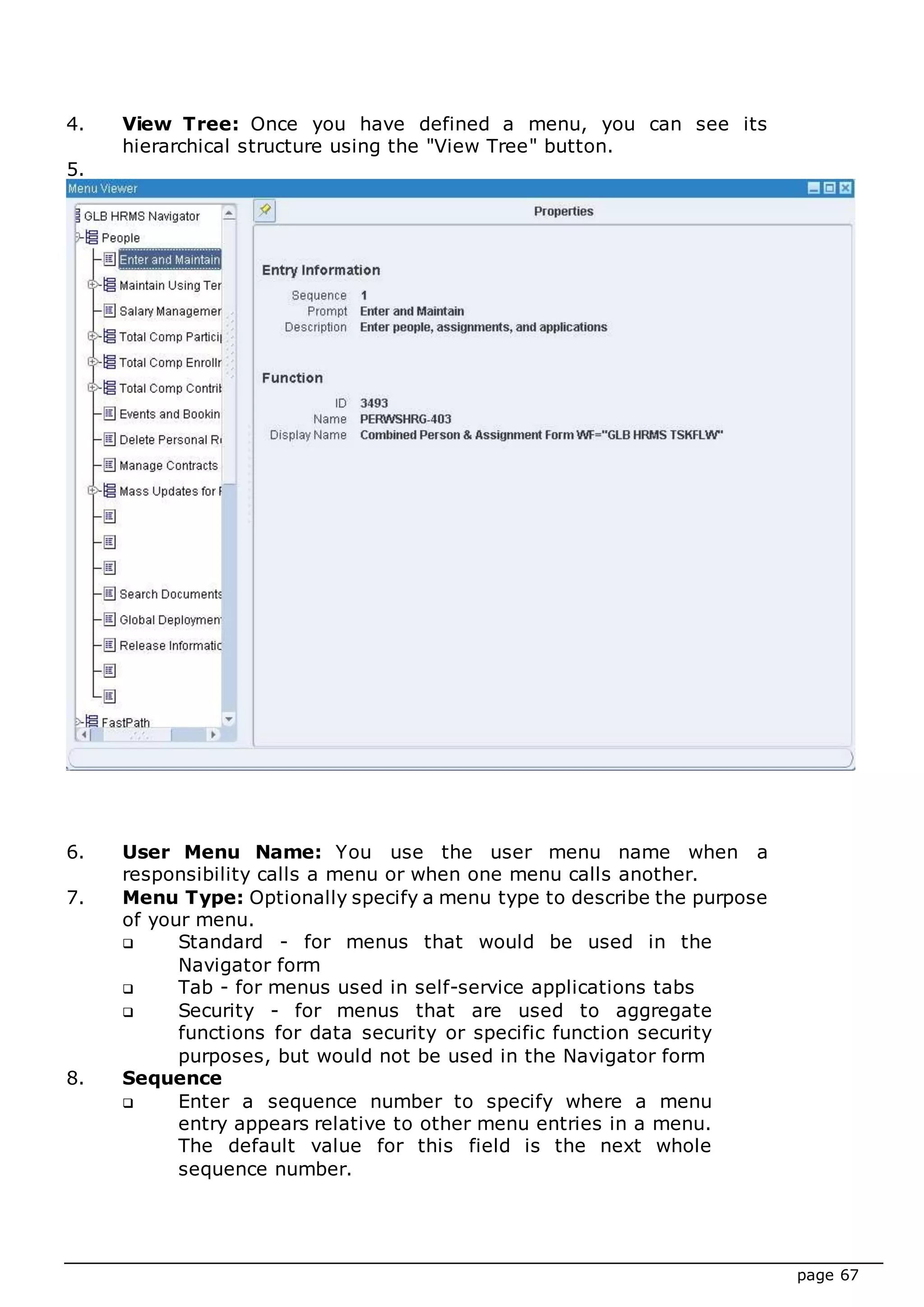 page 67
4. View Tree: Once you have defined a menu, you can see its
hierarchical structure using the "View Tree" button.
5.
6. User Menu Name: You use the user menu name when a
responsibility calls a menu or when one menu calls another.
7. Menu Type: Optionally specify a menu type to describe the purpose
of your menu.
 Standard - for menus that would be used in the
Navigator form
 Tab - for menus used in self-service applications tabs
 Security - for menus that are used to aggregate
functions for data security or specific function security
purposes, but would not be used in the Navigator form
8. Sequence
 Enter a sequence number to specify where a menu
entry appears relative to other menu entries in a menu.
The default value for this field is the next whole
sequence number.
 