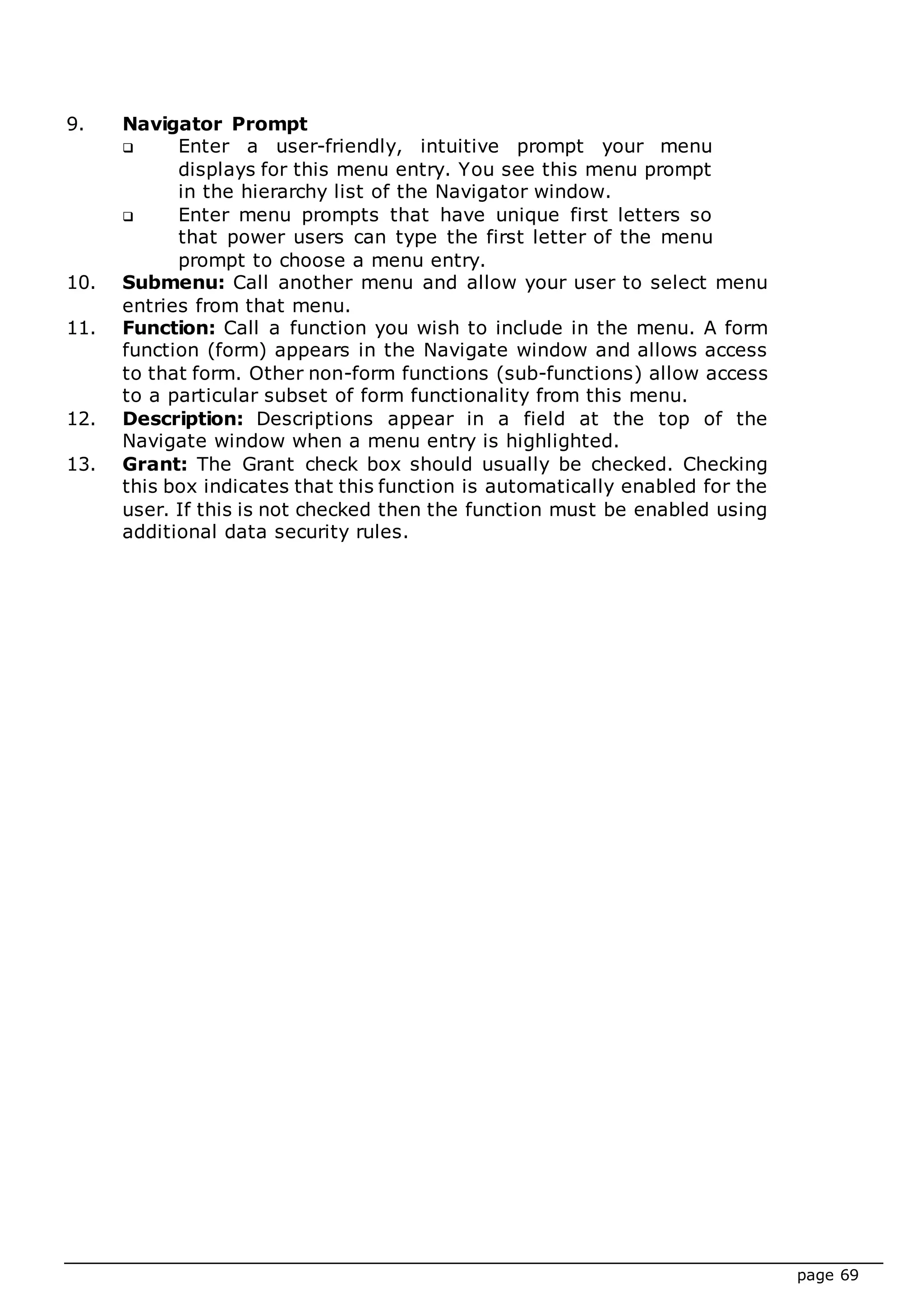 page 69
9. Navigator Prompt
 Enter a user-friendly, intuitive prompt your menu
displays for this menu entry. You see this menu prompt
in the hierarchy list of the Navigator window.
 Enter menu prompts that have unique first letters so
that power users can type the first letter of the menu
prompt to choose a menu entry.
10. Submenu: Call another menu and allow your user to select menu
entries from that menu.
11. Function: Call a function you wish to include in the menu. A form
function (form) appears in the Navigate window and allows access
to that form. Other non-form functions (sub-functions) allow access
to a particular subset of form functionality from this menu.
12. Description: Descriptions appear in a field at the top of the
Navigate window when a menu entry is highlighted.
13. Grant: The Grant check box should usually be checked. Checking
this box indicates that this function is automatically enabled for the
user. If this is not checked then the function must be enabled using
additional data security rules.
 