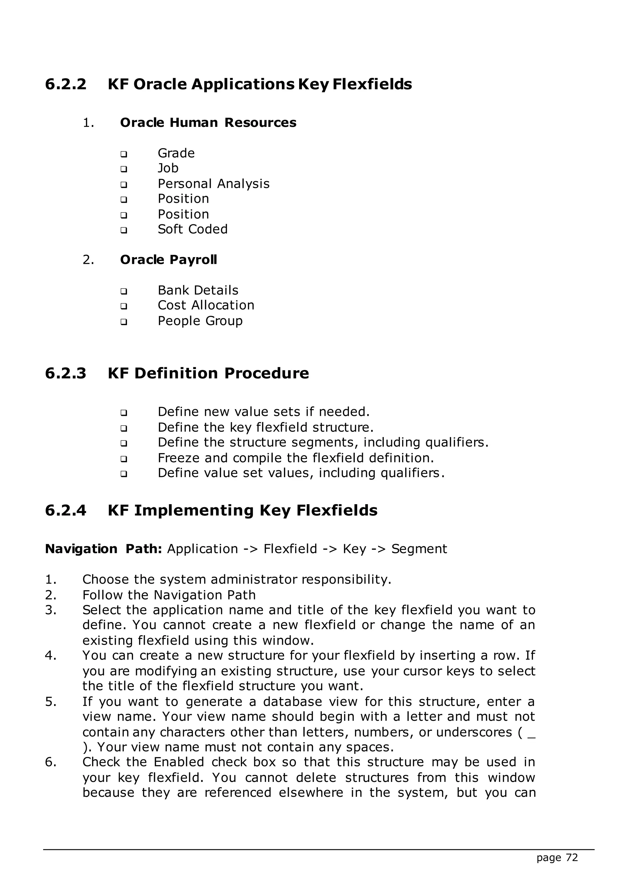page 72
6.2.2 KF Oracle Applications Key Flexfields
1. Oracle Human Resources
 Grade
 Job
 Personal Analysis
 Position
 Position
 Soft Coded
2. Oracle Payroll
 Bank Details
 Cost Allocation
 People Group
6.2.3 KF Definition Procedure
 Define new value sets if needed.
 Define the key flexfield structure.
 Define the structure segments, including qualifiers.
 Freeze and compile the flexfield definition.
 Define value set values, including qualifiers.
6.2.4 KF Implementing Key Flexfields
Navigation Path: Application -> Flexfield -> Key -> Segment
1. Choose the system administrator responsibility.
2. Follow the Navigation Path
3. Select the application name and title of the key flexfield you want to
define. You cannot create a new flexfield or change the name of an
existing flexfield using this window.
4. You can create a new structure for your flexfield by inserting a row. If
you are modifying an existing structure, use your cursor keys to select
the title of the flexfield structure you want.
5. If you want to generate a database view for this structure, enter a
view name. Your view name should begin with a letter and must not
contain any characters other than letters, numbers, or underscores ( _
). Your view name must not contain any spaces.
6. Check the Enabled check box so that this structure may be used in
your key flexfield. You cannot delete structures from this window
because they are referenced elsewhere in the system, but you can
 