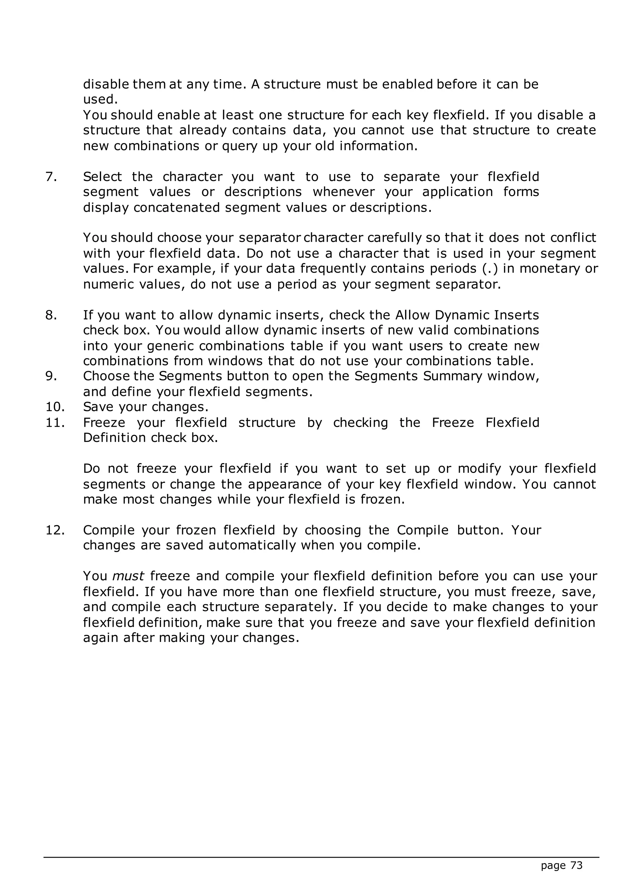 page 73
disable them at any time. A structure must be enabled before it can be
used.
You should enable at least one structure for each key flexfield. If you disable a
structure that already contains data, you cannot use that structure to create
new combinations or query up your old information.
7. Select the character you want to use to separate your flexfield
segment values or descriptions whenever your application forms
display concatenated segment values or descriptions.
You should choose your separator character carefully so that it does not conflict
with your flexfield data. Do not use a character that is used in your segment
values. For example, if your data frequently contains periods (.) in monetary or
numeric values, do not use a period as your segment separator.
8. If you want to allow dynamic inserts, check the Allow Dynamic Inserts
check box. You would allow dynamic inserts of new valid combinations
into your generic combinations table if you want users to create new
combinations from windows that do not use your combinations table.
9. Choose the Segments button to open the Segments Summary window,
and define your flexfield segments.
10. Save your changes.
11. Freeze your flexfield structure by checking the Freeze Flexfield
Definition check box.
Do not freeze your flexfield if you want to set up or modify your flexfield
segments or change the appearance of your key flexfield window. You cannot
make most changes while your flexfield is frozen.
12. Compile your frozen flexfield by choosing the Compile button. Your
changes are saved automatically when you compile.
You must freeze and compile your flexfield definition before you can use your
flexfield. If you have more than one flexfield structure, you must freeze, save,
and compile each structure separately. If you decide to make changes to your
flexfield definition, make sure that you freeze and save your flexfield definition
again after making your changes.
 