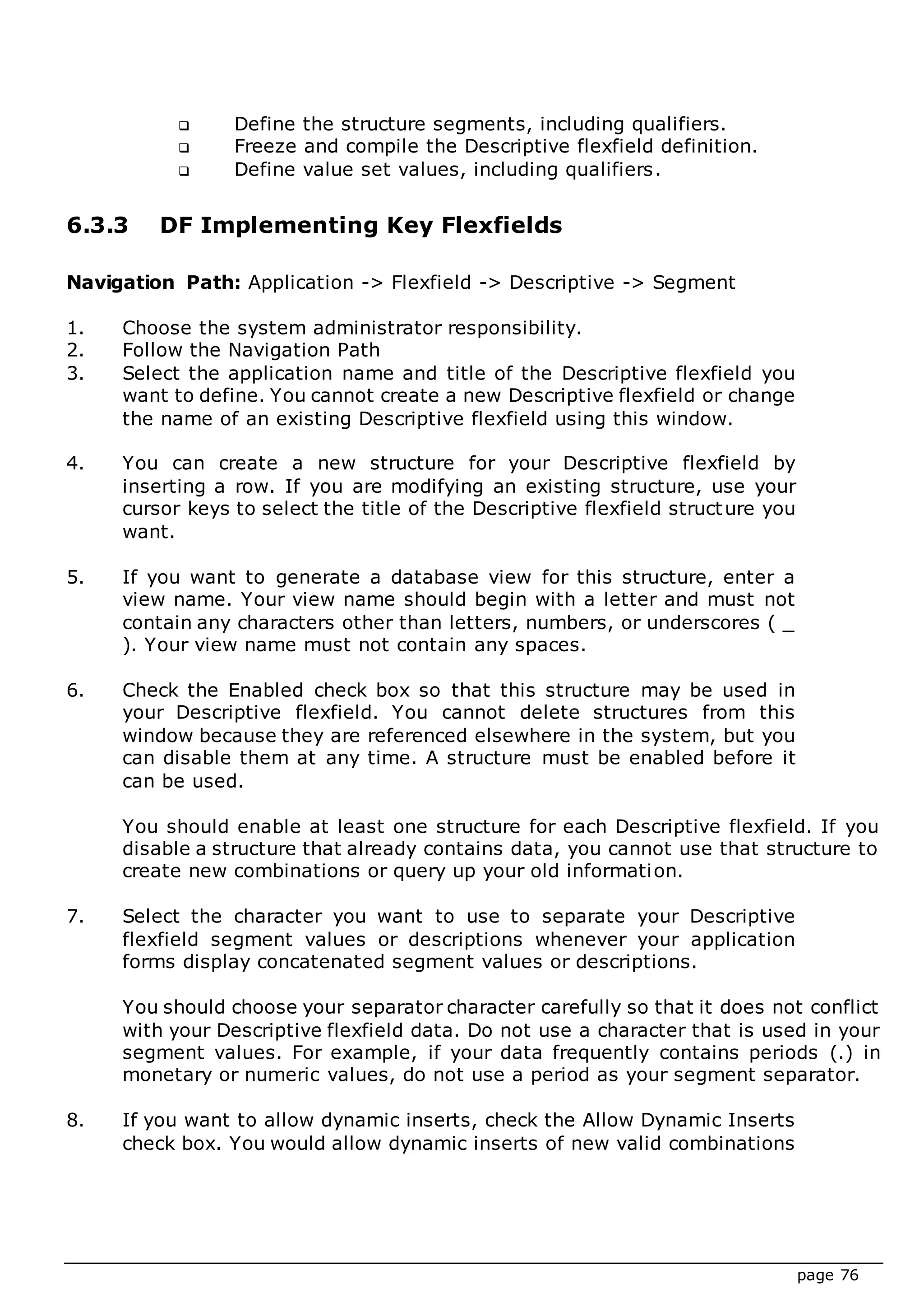 page 76
 Define the structure segments, including qualifiers.
 Freeze and compile the Descriptive flexfield definition.
 Define value set values, including qualifiers.
6.3.3 DF Implementing Key Flexfields
Navigation Path: Application -> Flexfield -> Descriptive -> Segment
1. Choose the system administrator responsibility.
2. Follow the Navigation Path
3. Select the application name and title of the Descriptive flexfield you
want to define. You cannot create a new Descriptive flexfield or change
the name of an existing Descriptive flexfield using this window.
4. You can create a new structure for your Descriptive flexfield by
inserting a row. If you are modifying an existing structure, use your
cursor keys to select the title of the Descriptive flexfield structure you
want.
5. If you want to generate a database view for this structure, enter a
view name. Your view name should begin with a letter and must not
contain any characters other than letters, numbers, or underscores ( _
). Your view name must not contain any spaces.
6. Check the Enabled check box so that this structure may be used in
your Descriptive flexfield. You cannot delete structures from this
window because they are referenced elsewhere in the system, but you
can disable them at any time. A structure must be enabled before it
can be used.
You should enable at least one structure for each Descriptive flexfield. If you
disable a structure that already contains data, you cannot use that structure to
create new combinations or query up your old information.
7. Select the character you want to use to separate your Descriptive
flexfield segment values or descriptions whenever your application
forms display concatenated segment values or descriptions.
You should choose your separator character carefully so that it does not conflict
with your Descriptive flexfield data. Do not use a character that is used in your
segment values. For example, if your data frequently contains periods (.) in
monetary or numeric values, do not use a period as your segment separator.
8. If you want to allow dynamic inserts, check the Allow Dynamic Inserts
check box. You would allow dynamic inserts of new valid combinations
 