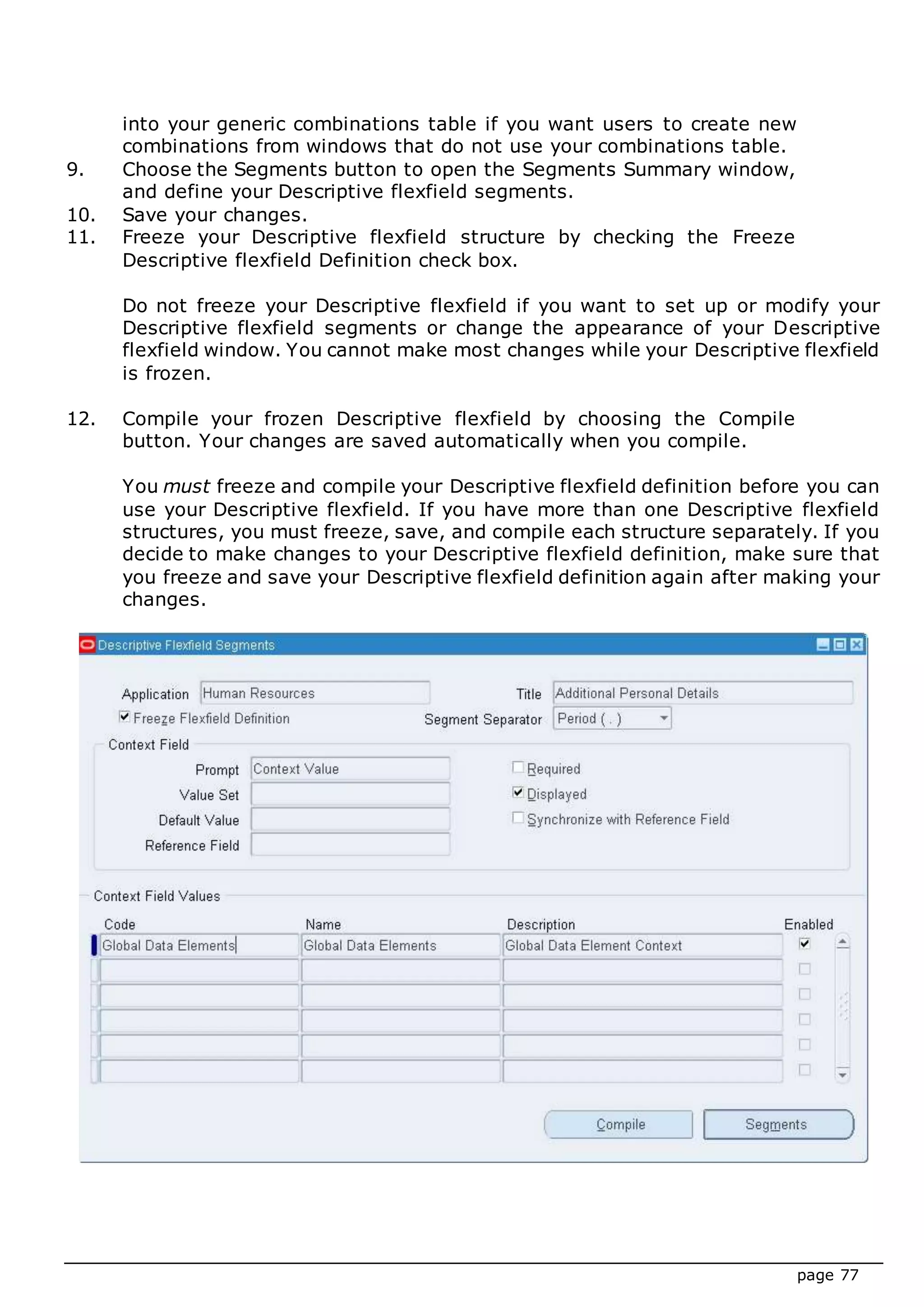 page 77
into your generic combinations table if you want users to create new
combinations from windows that do not use your combinations table.
9. Choose the Segments button to open the Segments Summary window,
and define your Descriptive flexfield segments.
10. Save your changes.
11. Freeze your Descriptive flexfield structure by checking the Freeze
Descriptive flexfield Definition check box.
Do not freeze your Descriptive flexfield if you want to set up or modify your
Descriptive flexfield segments or change the appearance of your Descriptive
flexfield window. You cannot make most changes while your Descriptive flexfield
is frozen.
12. Compile your frozen Descriptive flexfield by choosing the Compile
button. Your changes are saved automatically when you compile.
You must freeze and compile your Descriptive flexfield definition before you can
use your Descriptive flexfield. If you have more than one Descriptive flexfield
structures, you must freeze, save, and compile each structure separately. If you
decide to make changes to your Descriptive flexfield definition, make sure that
you freeze and save your Descriptive flexfield definition again after making your
changes.
 