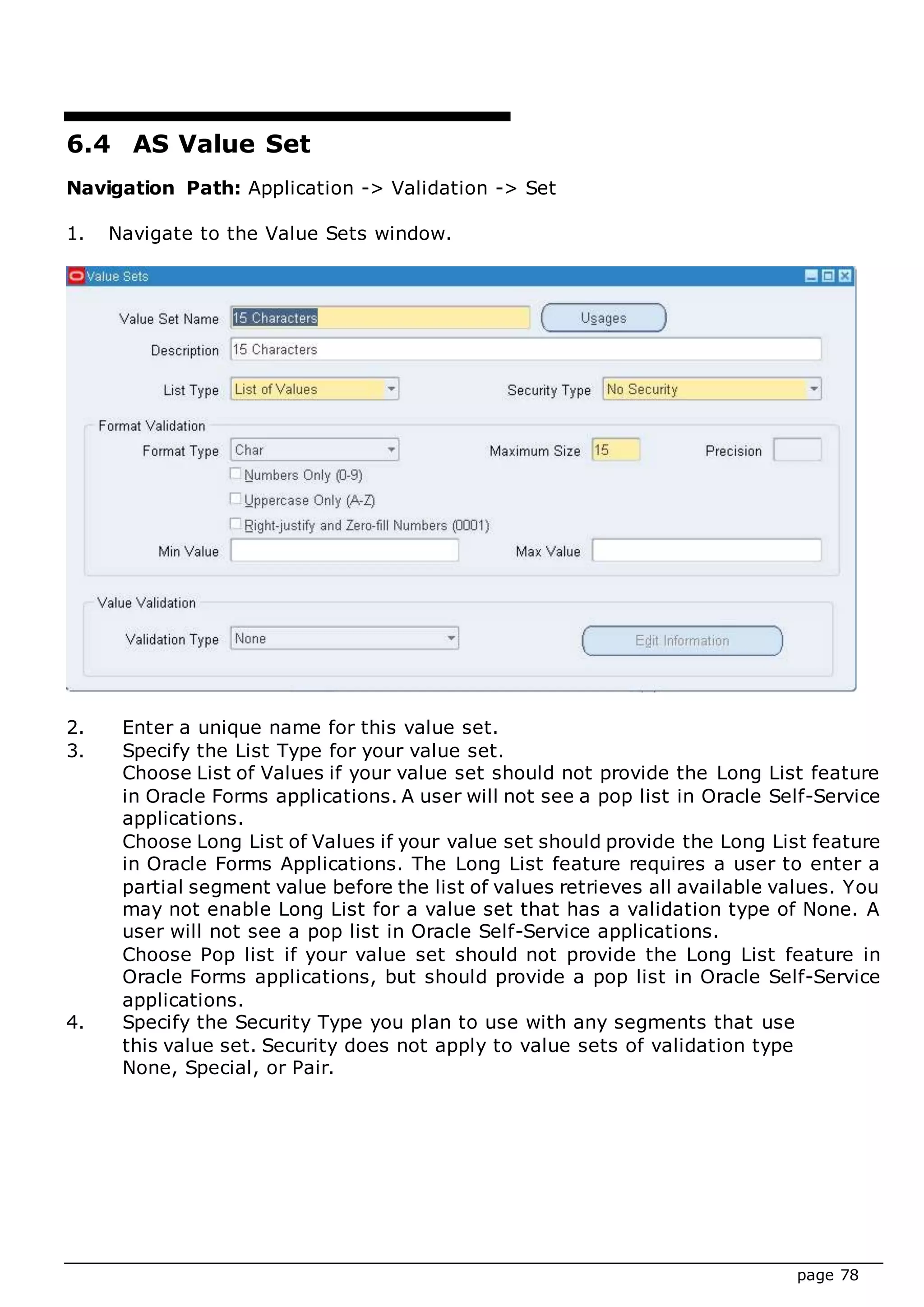 page 78
6.4 AS Value Set
Navigation Path: Application -> Validation -> Set
1. Navigate to the Value Sets window.
2. Enter a unique name for this value set.
3. Specify the List Type for your value set.
Choose List of Values if your value set should not provide the Long List feature
in Oracle Forms applications. A user will not see a pop list in Oracle Self-Service
applications.
Choose Long List of Values if your value set should provide the Long List feature
in Oracle Forms Applications. The Long List feature requires a user to enter a
partial segment value before the list of values retrieves all available values. You
may not enable Long List for a value set that has a validation type of None. A
user will not see a pop list in Oracle Self-Service applications.
Choose Pop list if your value set should not provide the Long List feature in
Oracle Forms applications, but should provide a pop list in Oracle Self-Service
applications.
4. Specify the Security Type you plan to use with any segments that use
this value set. Security does not apply to value sets of validation type
None, Special, or Pair.
 