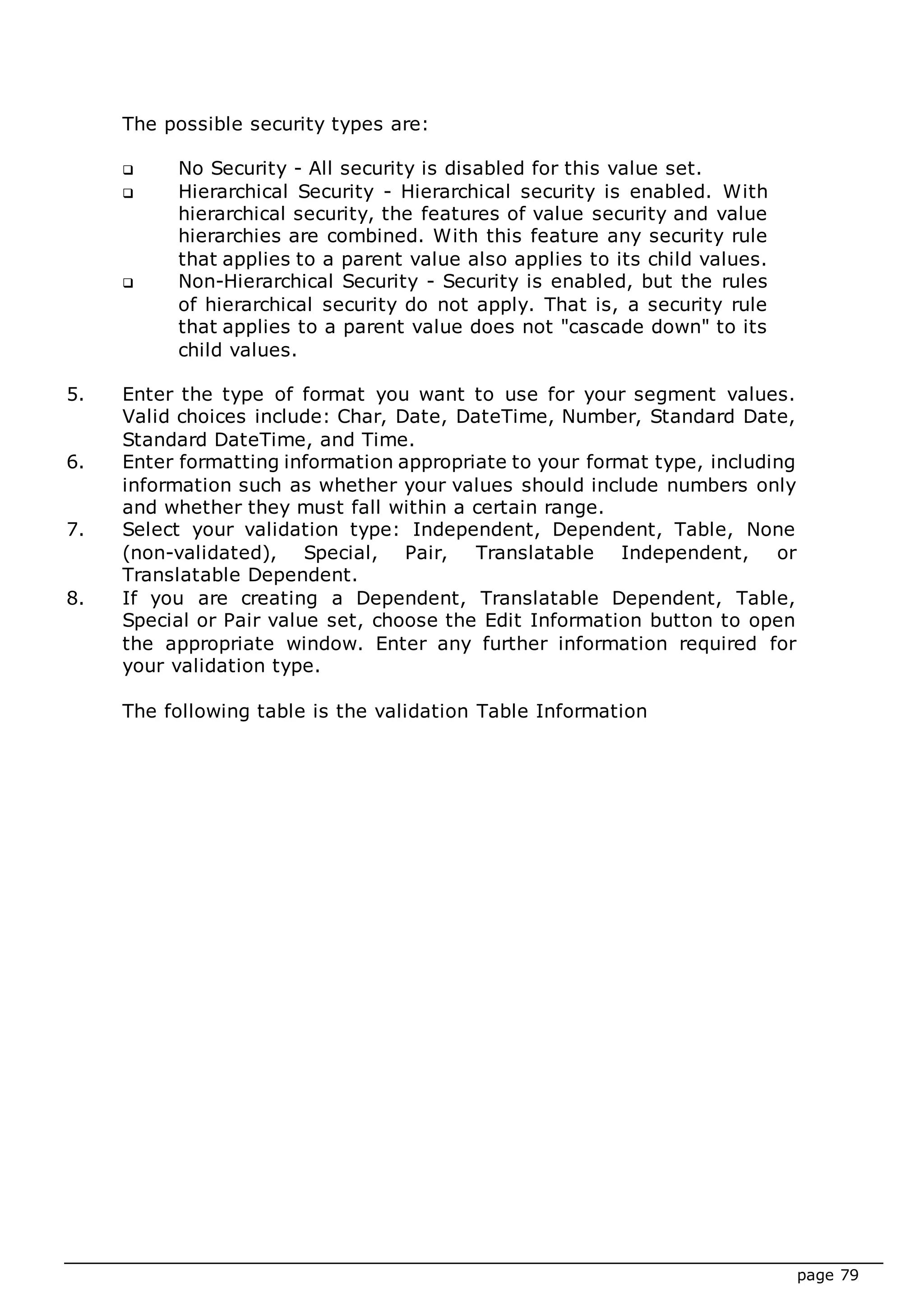 page 79
The possible security types are:
 No Security - All security is disabled for this value set.
 Hierarchical Security - Hierarchical security is enabled. With
hierarchical security, the features of value security and value
hierarchies are combined. With this feature any security rule
that applies to a parent value also applies to its child values.
 Non-Hierarchical Security - Security is enabled, but the rules
of hierarchical security do not apply. That is, a security rule
that applies to a parent value does not "cascade down" to its
child values.
5. Enter the type of format you want to use for your segment values.
Valid choices include: Char, Date, DateTime, Number, Standard Date,
Standard DateTime, and Time.
6. Enter formatting information appropriate to your format type, including
information such as whether your values should include numbers only
and whether they must fall within a certain range.
7. Select your validation type: Independent, Dependent, Table, None
(non-validated), Special, Pair, Translatable Independent, or
Translatable Dependent.
8. If you are creating a Dependent, Translatable Dependent, Table,
Special or Pair value set, choose the Edit Information button to open
the appropriate window. Enter any further information required for
your validation type.
The following table is the validation Table Information
 