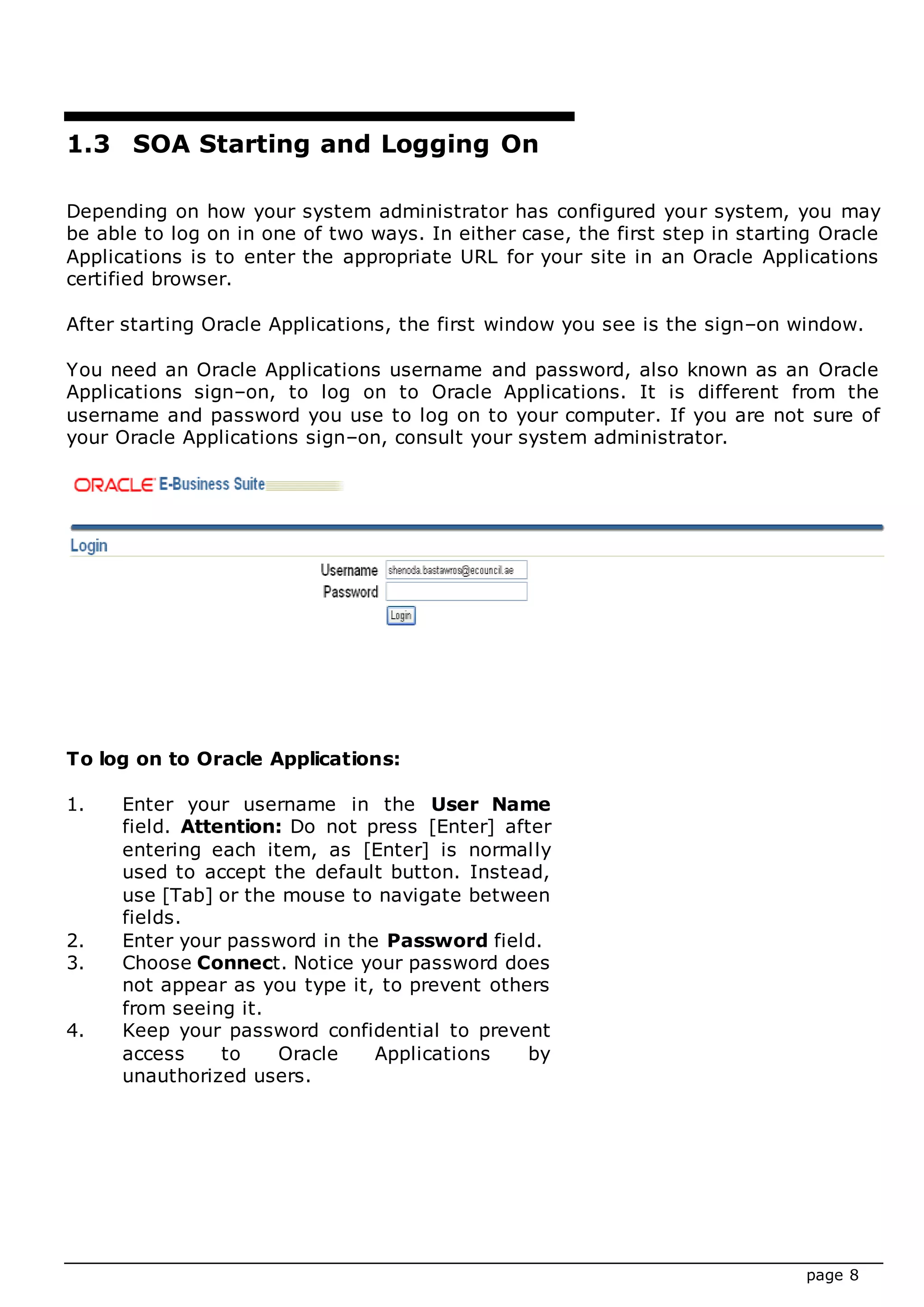 page 8
1.3 SOA Starting and Logging On
Depending on how your system administrator has configured your system, you may
be able to log on in one of two ways. In either case, the first step in starting Oracle
Applications is to enter the appropriate URL for your site in an Oracle Applications
certified browser.
After starting Oracle Applications, the first window you see is the sign–on window.
You need an Oracle Applications username and password, also known as an Oracle
Applications sign–on, to log on to Oracle Applications. It is different from the
username and password you use to log on to your computer. If you are not sure of
your Oracle Applications sign–on, consult your system administrator.
To log on to Oracle Applications:
1. Enter your username in the User Name
field. Attention: Do not press [Enter] after
entering each item, as [Enter] is normally
used to accept the default button. Instead,
use [Tab] or the mouse to navigate between
fields.
2. Enter your password in the Password field.
3. Choose Connect. Notice your password does
not appear as you type it, to prevent others
from seeing it.
4. Keep your password confidential to prevent
access to Oracle Applications by
unauthorized users.
 