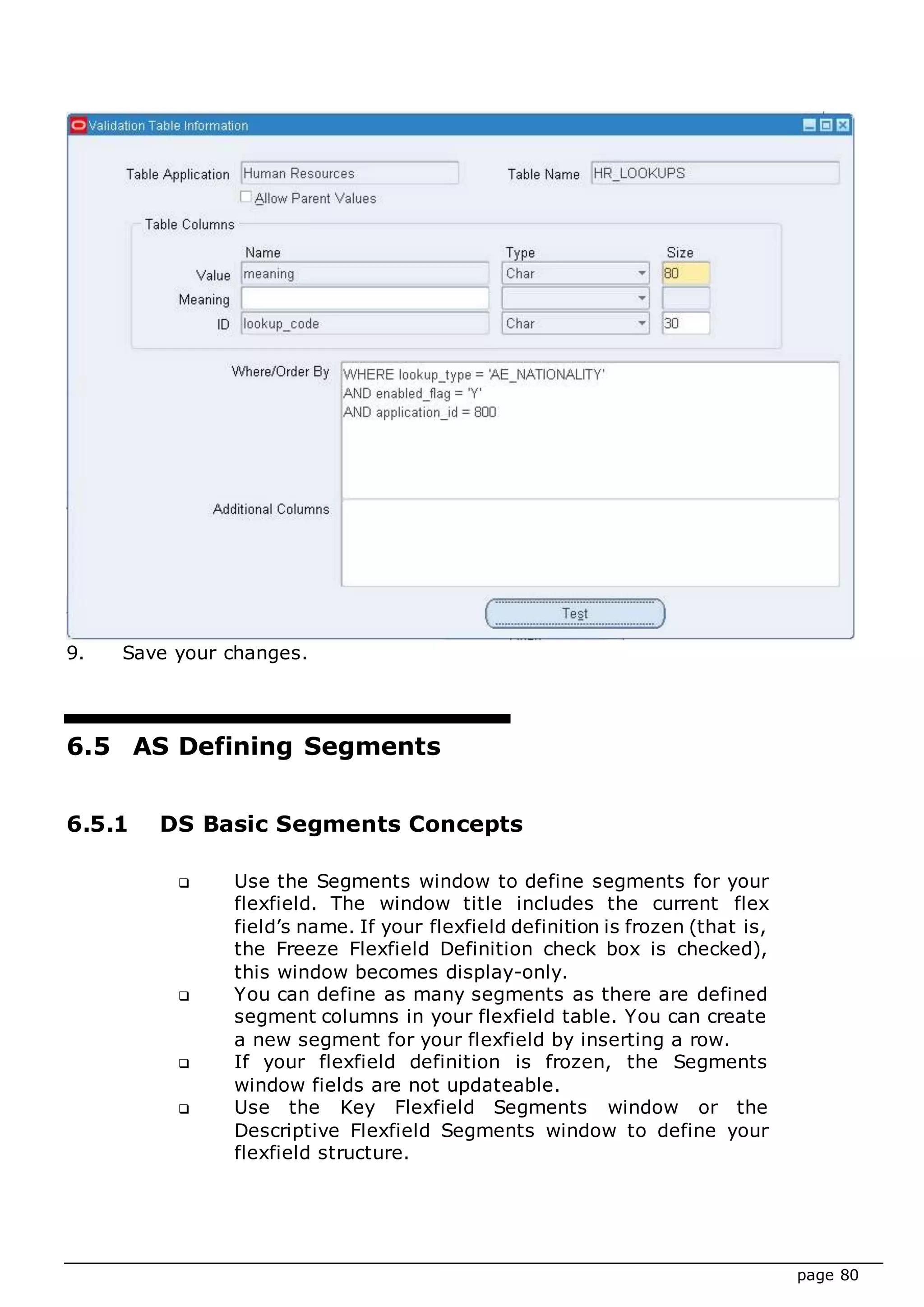 page 80
9. Save your changes.
6.5 AS Defining Segments
6.5.1 DS Basic Segments Concepts
 Use the Segments window to define segments for your
flexfield. The window title includes the current flex
field’s name. If your flexfield definition is frozen (that is,
the Freeze Flexfield Definition check box is checked),
this window becomes display-only.
 You can define as many segments as there are defined
segment columns in your flexfield table. You can create
a new segment for your flexfield by inserting a row.
 If your flexfield definition is frozen, the Segments
window fields are not updateable.
 Use the Key Flexfield Segments window or the
Descriptive Flexfield Segments window to define your
flexfield structure.
 