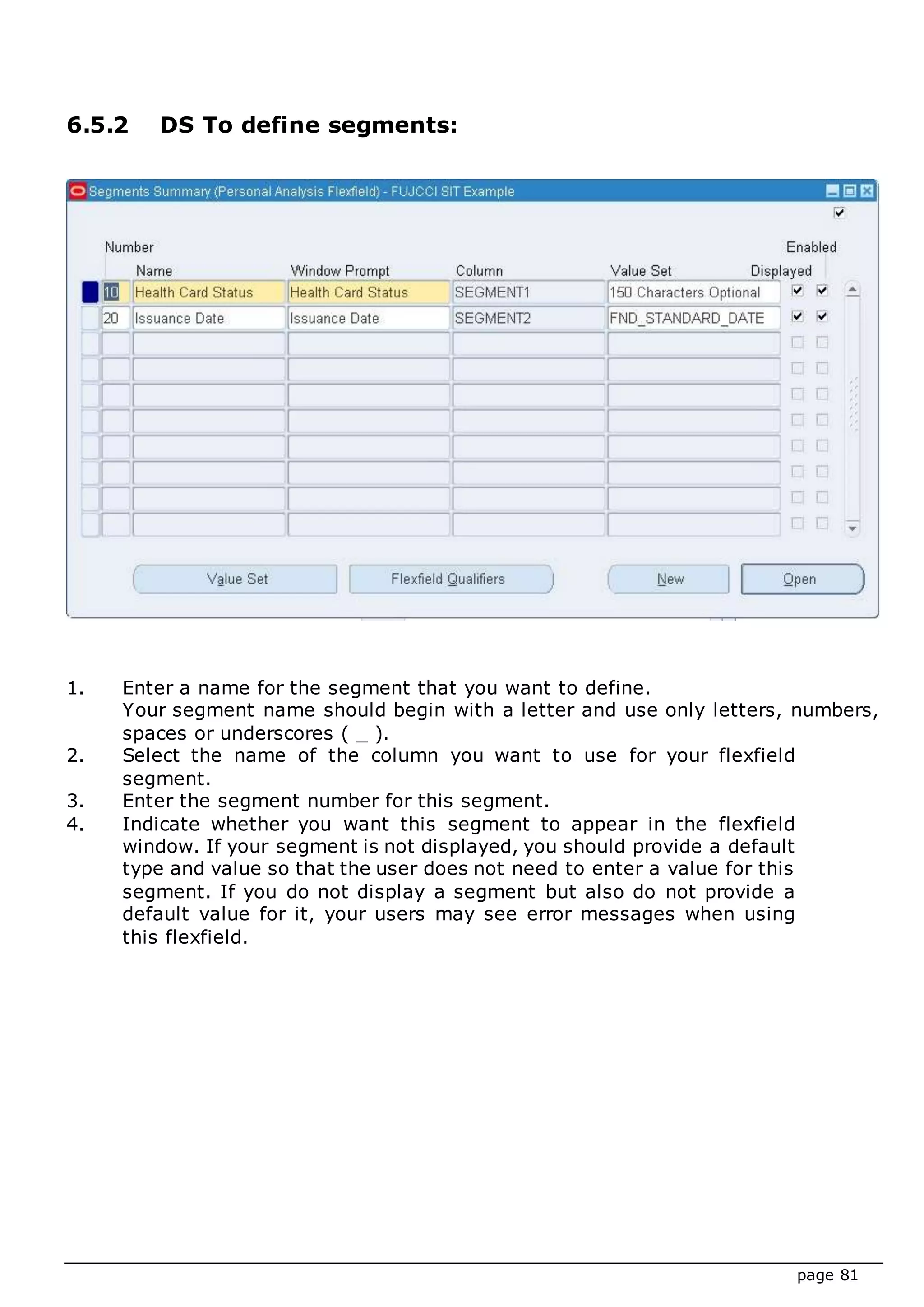 page 81
6.5.2 DS To define segments:
1. Enter a name for the segment that you want to define.
Your segment name should begin with a letter and use only letters, numbers,
spaces or underscores ( _ ).
2. Select the name of the column you want to use for your flexfield
segment.
3. Enter the segment number for this segment.
4. Indicate whether you want this segment to appear in the flexfield
window. If your segment is not displayed, you should provide a default
type and value so that the user does not need to enter a value for this
segment. If you do not display a segment but also do not provide a
default value for it, your users may see error messages when using
this flexfield.
 