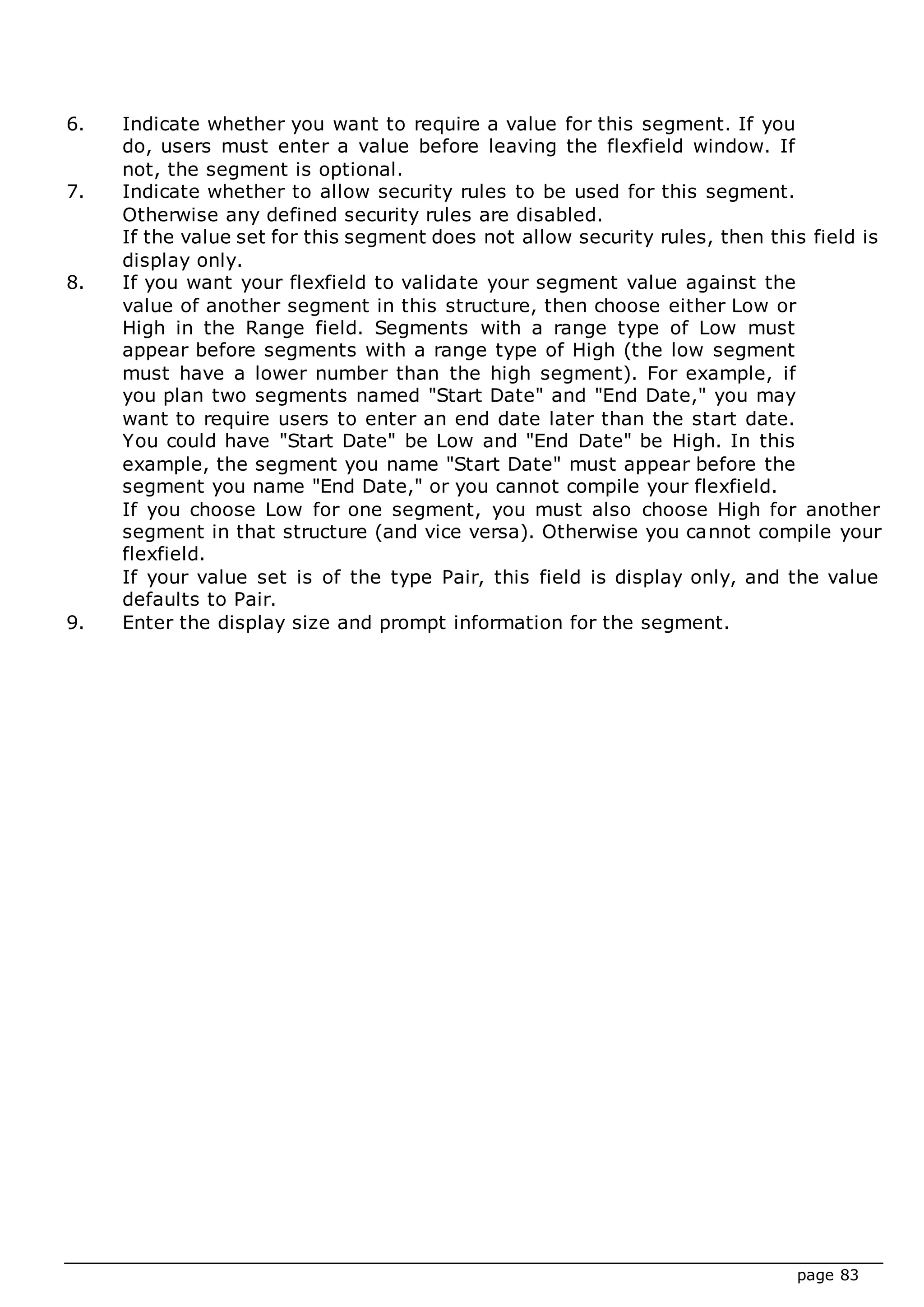 page 83
6. Indicate whether you want to require a value for this segment. If you
do, users must enter a value before leaving the flexfield window. If
not, the segment is optional.
7. Indicate whether to allow security rules to be used for this segment.
Otherwise any defined security rules are disabled.
If the value set for this segment does not allow security rules, then this field is
display only.
8. If you want your flexfield to validate your segment value against the
value of another segment in this structure, then choose either Low or
High in the Range field. Segments with a range type of Low must
appear before segments with a range type of High (the low segment
must have a lower number than the high segment). For example, if
you plan two segments named "Start Date" and "End Date," you may
want to require users to enter an end date later than the start date.
You could have "Start Date" be Low and "End Date" be High. In this
example, the segment you name "Start Date" must appear before the
segment you name "End Date," or you cannot compile your flexfield.
If you choose Low for one segment, you must also choose High for another
segment in that structure (and vice versa). Otherwise you cannot compile your
flexfield.
If your value set is of the type Pair, this field is display only, and the value
defaults to Pair.
9. Enter the display size and prompt information for the segment.
 