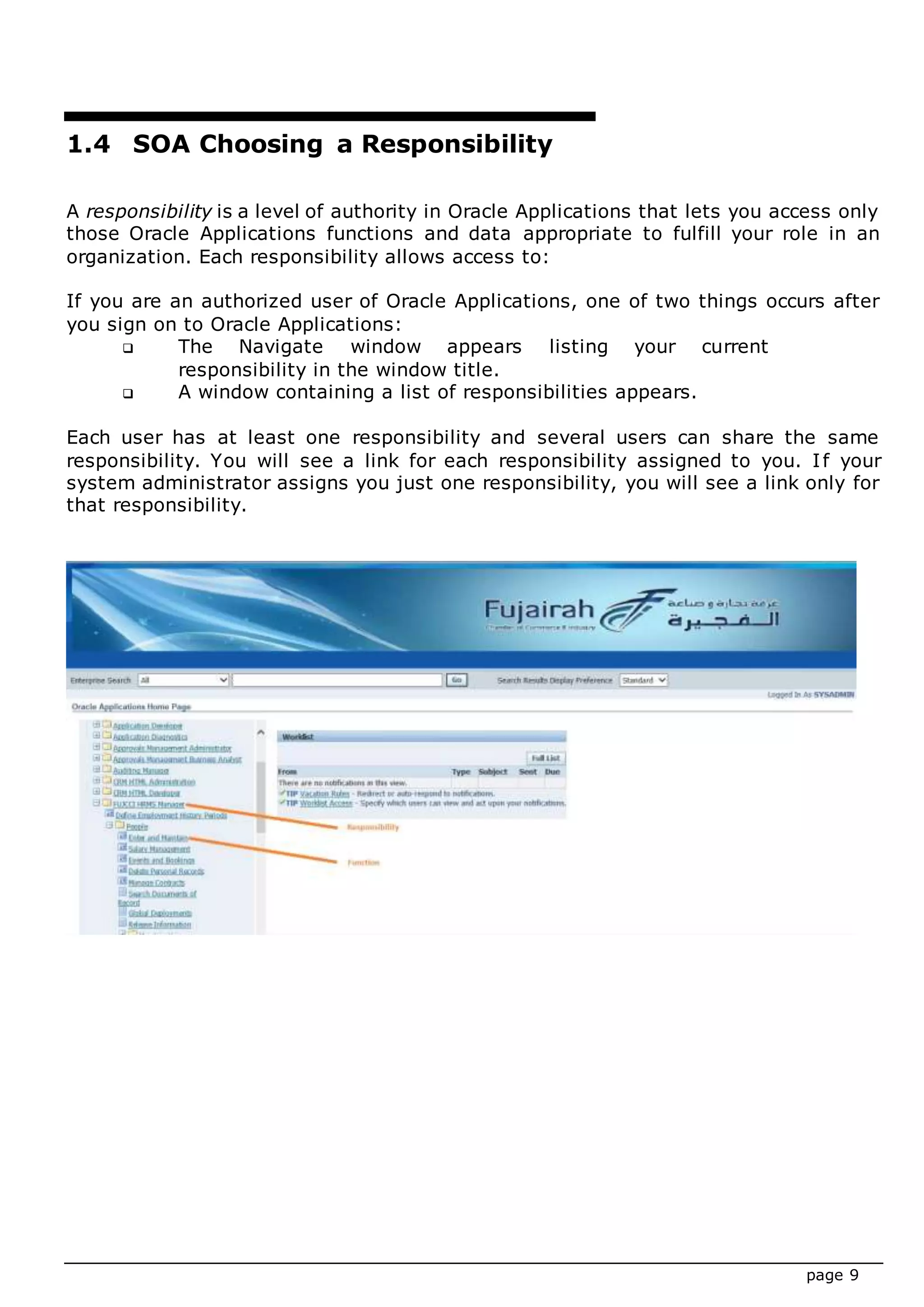 page 9
1.4 SOA Choosing a Responsibility
A responsibility is a level of authority in Oracle Applications that lets you access only
those Oracle Applications functions and data appropriate to fulfill your role in an
organization. Each responsibility allows access to:
If you are an authorized user of Oracle Applications, one of two things occurs after
you sign on to Oracle Applications:
 The Navigate window appears listing your current
responsibility in the window title.
 A window containing a list of responsibilities appears.
Each user has at least one responsibility and several users can share the same
responsibility. You will see a link for each responsibility assigned to you. If your
system administrator assigns you just one responsibility, you will see a link only for
that responsibility.
 
