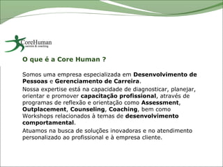 O que é a Core Human ?

Somos uma empresa especializada em Desenvolvimento de
Pessoas e Gerenciamento de Carreira.
Nossa expertise está na capacidade de diagnosticar, planejar,
orientar e promover capacitação profissional, através de
programas de reflexão e orientação como Assessment,
Outplacement, Counseling, Coaching, bem como
Workshops relacionados à temas de desenvolvimento
comportamental.
Atuamos na busca de soluções inovadoras e no atendimento
personalizado ao profissional e à empresa cliente.
 