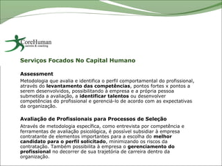 Serviços Focados No Capital Humano

Assessment
Metodologia que avalia e identifica o perfil comportamental do profissional,
através do levantamento das competências, pontos fortes x pontos a
serem desenvolvidos, possibilitando à empresa e a própria pessoa
submetida a avaliação, a identificar talentos ou desenvolver
competências do profissional e gerenciá-lo de acordo com as expectativas
da organização.

Avaliação de Profissionais para Processos de Seleção
Através de metodologia específica, como entrevista por competência e
ferramentas de avaliação psicológica, é possível subsidiar à empresa
contratante de elementos importantes para a escolha do melhor
candidato para o perfil solicitado, minimizando os riscos da
contratação. Também possibilita à empresa o gerenciamento do
profissional no decorrer de sua trajetória de carreira dentro da
organização.
 