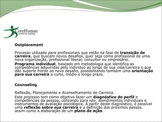Outplacement

Processo utilizado para profissionais que estão na fase de transição de
carreira, que buscam novos desafios, quer seja como profissional de uma
nova organização, profissional liberal, consultor ou empresário.
Programa individual, baseado em metodologia que identifica as
competências adquiridas pelo individuo ao longo de sua vida/carreira e que
dão suporte frente ao novo desafio, possibilitando também uma orientação
para sua carreira a curto, médio e longo prazo.

Counseling

Reflexão, Planejamento e Aconselhamento de Carreira.
Este processo tem como objetivo fazer um diagnóstico do perfil e
competências da pessoa, utilizando para isto, atendimentos individuais e
instrumentos de avaliação psicológica. A partir deste diagnóstico, é possível
uma reflexão sobre sua carreira e a definição dos próximos passos,
assim como a elaboração de um plano de ação.
 