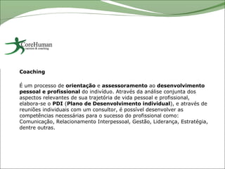 Coaching

É um processo de orientação e assessoramento ao desenvolvimento
pessoal e profissional do indivíduo. Através da análise conjunta dos
aspectos relevantes de sua trajetória de vida pessoal e profissional,
elabora-se o PDI (Plano de Desenvolvimento individual), e através de
reuniões individuais com um consultor, é possível desenvolver as
competências necessárias para o sucesso do profissional como:
Comunicação, Relacionamento Interpessoal, Gestão, Liderança, Estratégia,
dentre outras.
 