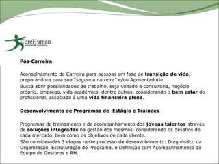 Pós-Carreira

Aconselhamento de Carreira para pessoas em fase de transição de vida,
preparando-a para sua “segunda carreira” e/ou Aposentadoria.
Busca abrir possibilidades de trabalho, seja voltado à consultoria, negócio
próprio, emprego, vida acadêmica, dentre outras, considerando o bem estar do
profissional, associado à uma vida financeira plena.

Desenvolvimento de Programas de Estágio e Trainees

Programas de treinamento e de acompanhamento dos jovens talentos através
de soluções integradas na gestão dos mesmos, considerando os desafios de
cada mercado, bem como os objetivos de cada cliente.
São consideradas 3 etapas neste processo de desenvolvimento: Diagnóstico da
Organização, Estruturação do Programa, e Definição com Acompanhamento da
Equipe de Gestores e RH.
 
