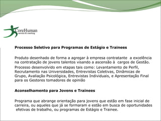 Processo Seletivo para Programas de Estágio e Trainees

Produto desenhado de forma a agregar à empresa contratante a excelência
na contratação de jovens talentos visando a ascensão à cargos de Gestão.
Processo desenvolvido em etapas tais como: Levantamento de Perfil,
Recrutamento nas Universidades, Entrevistas Coletivas, Dinâmicas de
Grupo, Avaliação Psicológica, Entrevistas Individuais, e Apresentação Final
para os Gestores tomadores de opinião

Aconselhamento para Jovens e Trainees

Programa que abrange orientação para jovens que estão em fase inicial de
carreira, ou aqueles que já se formaram e estão em busca de oportunidades
 efetivas de trabalho, ou programas de Estágio e Trainee.
 