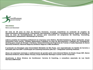 Sócia Diretora
Maria Lucia Giacomazzi



Há mais de 20 anos na área de Recursos Humanos, acumula experiência na condução de projetos de
Desenvolvimento Organizacional, Treinamento, Recrutamento e Seleção e Consultoria Interna, sendo os últimos 10
anos na área de aconselhamento de carreira para executivos em programas de Coaching, Counseling,
Outplacement, Assessment e Workshops de Carreira.

Liderou projetos de Coaching profissional em empresas como Elektro, Mondial Assistance, Banco Santander, Grupo
Votorantim entre outras. Também desenvolveu trabalhos na área de Recrutamento e Seleção por Competência,
Hunting para cargos de Direção e Gerência, Desenvolvimento de Programas de Trainee e Fusão/Aquisição do Banco
Nacional/Unibanco, Nacional Seguros/Unibanco Seguros e BBV/Bradesco.

É graduada em Psicologia pela Universidade Metodista de São Paulo, com especialização em Gestão de Carreira e
Sucessão pela FIA-USP e certificação em Coaching Executivo pelo ICI – Integrated Coaching Institute.

Atuou em empresas nacionais e multinacionais de grande porte como General Motors do Brasil, Grupo SKF, Banco
Nacional/Unibanco, Banco Bilbao Vizcaya, Grupo Santander Banespa e Career Center Corporate.

Atualmente é Sócia Diretora da CoreHuman- Carreira & Coaching, e consultora associada da Lee Hecht
Harrison/DBM Brasil.
 