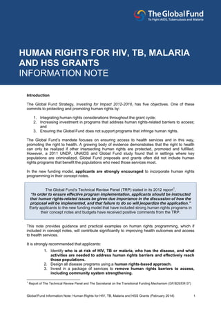 Global Fund Information Note: Human Rights for HIV, TB, Malaria and HSS Grants (February 2014) 1
Introduction
The Global Fund Strategy, Investing for Impact 2012-2016, has five objectives. One of these
commits to protecting and promoting human rights by:
1. Integrating human rights considerations throughout the grant cycle;
2. Increasing investment in programs that address human rights-related barriers to access;
and
3. Ensuring the Global Fund does not support programs that infringe human rights.
The Global Fund’s mandate focuses on ensuring access to health services and in this way,
promoting the right to health. A growing body of evidence demonstrates that the right to health
can only be realized if other intersecting human rights are protected, promoted and fulfilled.
However, a 2011 UNDP, UNAIDS and Global Fund study found that in settings where key
populations are criminalized, Global Fund proposals and grants often did not include human
rights programs that beneﬁt the populations who need those services most.
In the new funding model, applicants are strongly encouraged to incorporate human rights
programming in their concept notes.
The Global Fund’s Technical Review Panel (TRP) stated in its 2012 report1
,
“In order to ensure effective program implementation, applicants should be instructed
that human rights-related issues be given due importance in the discussion of how the
proposal will be implemented, and that failure to do so will jeopardize the application.”
Early applicants to the new funding model that have included strong human rights programs in
their concept notes and budgets have received positive comments from the TRP.
This note provides guidance and practical examples on human rights programming, which if
included in concept notes, will contribute significantly to improving health outcomes and access
to health services.
It is strongly recommended that applicants:
1. Identify who is at risk of HIV, TB or malaria, who has the disease, and what
activities are needed to address human rights barriers and effectively reach
those populations.
2. Design all disease programs using a human rights-based approach.
3. Invest in a package of services to remove human rights barriers to access,
including community system strengthening.
1
Report of The Technical Review Panel and The Secretariat on the Transitional Funding Mechanism (GF/B26/ER 07)
HUMAN RIGHTS FOR HIV, TB, MALARIA
AND HSS GRANTS
INFORMATION NOTE
 