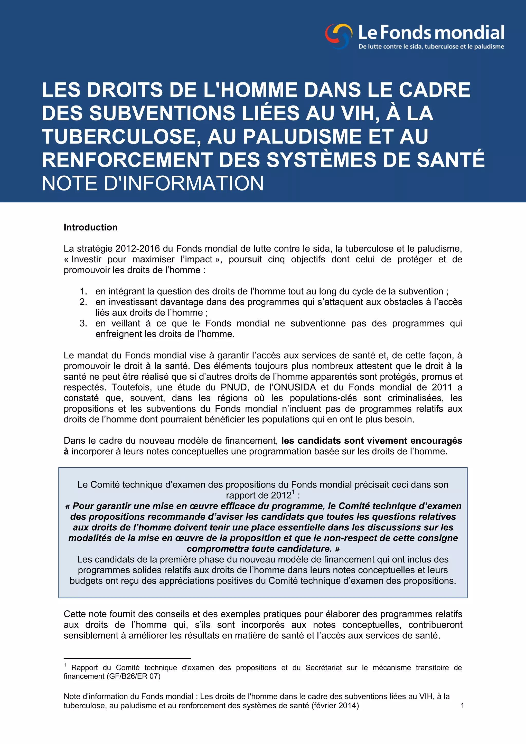 Note d'information du Fonds mondial : Les droits de l'homme dans le cadre des subventions liées au VIH, à la
tuberculose, au paludisme et au renforcement des systèmes de santé (février 2014) 1
Introduction
La stratégie 2012-2016 du Fonds mondial de lutte contre le sida, la tuberculose et le paludisme,
« Investir pour maximiser l’impact », poursuit cinq objectifs dont celui de protéger et de
promouvoir les droits de l’homme :
1. en intégrant la question des droits de l’homme tout au long du cycle de la subvention ;
2. en investissant davantage dans des programmes qui s’attaquent aux obstacles à l’accès
liés aux droits de l’homme ;
3. en veillant à ce que le Fonds mondial ne subventionne pas des programmes qui
enfreignent les droits de l’homme.
Le mandat du Fonds mondial vise à garantir l’accès aux services de santé et, de cette façon, à
promouvoir le droit à la santé. Des éléments toujours plus nombreux attestent que le droit à la
santé ne peut être réalisé que si d’autres droits de l’homme apparentés sont protégés, promus et
respectés. Toutefois, une étude du PNUD, de l’ONUSIDA et du Fonds mondial de 2011 a
constaté que, souvent, dans les régions où les populations-clés sont criminalisées, les
propositions et les subventions du Fonds mondial n’incluent pas de programmes relatifs aux
droits de l’homme dont pourraient bénéficier les populations qui en ont le plus besoin.
Dans le cadre du nouveau modèle de financement, les candidats sont vivement encouragés
à incorporer à leurs notes conceptuelles une programmation basée sur les droits de l’homme.
Le Comité technique d’examen des propositions du Fonds mondial précisait ceci dans son
rapport de 20121
:
« Pour garantir une mise en œuvre efficace du programme, le Comité technique d’examen
des propositions recommande d’aviser les candidats que toutes les questions relatives
aux droits de l’homme doivent tenir une place essentielle dans les discussions sur les
modalités de la mise en œuvre de la proposition et que le non-respect de cette consigne
compromettra toute candidature. »
Les candidats de la première phase du nouveau modèle de financement qui ont inclus des
programmes solides relatifs aux droits de l’homme dans leurs notes conceptuelles et leurs
budgets ont reçu des appréciations positives du Comité technique d’examen des propositions.
Cette note fournit des conseils et des exemples pratiques pour élaborer des programmes relatifs
aux droits de l’homme qui, s’ils sont incorporés aux notes conceptuelles, contribueront
sensiblement à améliorer les résultats en matière de santé et l’accès aux services de santé.
1
Rapport du Comité technique d'examen des propositions et du Secrétariat sur le mécanisme transitoire de
financement (GF/B26/ER 07)
LES DROITS DE L'HOMME DANS LE CADRE
DES SUBVENTIONS LIÉES AU VIH, À LA
TUBERCULOSE, AU PALUDISME ET AU
RENFORCEMENT DES SYSTÈMES DE SANTÉ
NOTE D'INFORMATION