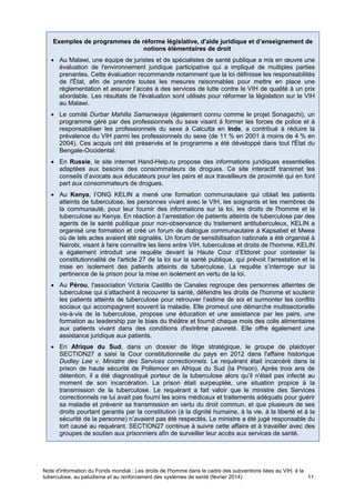 Note d'information du Fonds mondial : Les droits de l'homme dans le cadre des subventions liées au VIH, à la
tuberculose, au paludisme et au renforcement des systèmes de santé (février 2014) 11
Exemples de programmes de réforme législative, d'aide juridique et d’enseignement de
notions élémentaires de droit
Au Malawi, une équipe de juristes et de spécialistes de santé publique a mis en œuvre une
évaluation de l'environnement juridique participative qui a impliqué de multiples parties
prenantes. Cette évaluation recommande notamment que la loi définisse les responsabilités
de l'État, afin de prendre toutes les mesures raisonnables pour mettre en place une
réglementation et assurer l’accès à des services de lutte contre le VIH de qualité à un prix
abordable. Les résultats de l'évaluation sont utilisés pour réformer la législation sur le VIH
au Malawi.
Le comité Durbar Mahilla Samanwaya (également connu comme le projet Sonagachi), un
programme géré par des professionnels du sexe visant à former les forces de police et à
responsabiliser les professionnels du sexe à Calcutta en Inde, a contribué à réduire la
prévalence du VIH parmi les professionnels du sexe (de 11 % en 2001 à moins de 4 % en
2004). Ces acquis ont été préservés et le programme a été développé dans tout l'État du
Bengale-Occidental.
En Russie, le site internet Hand-Help.ru propose des informations juridiques essentielles
adaptées aux besoins des consommateurs de drogues. Ce site interactif transmet les
conseils d’avocats aux éducateurs pour les pairs et aux travailleurs de proximité qui en font
part aux consommateurs de drogues.
Au Kenya, l’ONG KELIN a mené une formation communautaire qui ciblait les patients
atteints de tuberculose, les personnes vivant avec le VIH, les soignants et les membres de
la communauté, pour leur fournir des informations sur la loi, les droits de l'homme et la
tuberculose au Kenya. En réaction à l’arrestation de patients atteints de tuberculose par des
agents de la santé publique pour non-observance du traitement antituberculeux, KELIN a
organisé une formation et créé un forum de dialogue communautaire à Kapsabet et Mwea
où de tels actes avaient été signalés. Un forum de sensibilisation nationale a été organisé à
Nairobi, visant à faire connaître les liens entre VIH, tuberculose et droits de l'homme. KELIN
a également introduit une requête devant la Haute Cour d’Eldoret pour contester la
constitutionnalité de l'article 27 de la loi sur la santé publique, qui prévoit l'arrestation et la
mise en isolement des patients atteints de tuberculose. La requête s’interroge sur la
pertinence de la prison pour la mise en isolement en vertu de la loi.
Au Pérou, l'association Victoria Castillo de Canales regroupe des personnes atteintes de
tuberculose qui s’attachent à recouvrer la santé, défendre les droits de l'homme et soutenir
les patients atteints de tuberculose pour retrouver l’estime de soi et surmonter les conflits
sociaux qui accompagnent souvent la maladie. Elle promeut une démarche multisectorielle
vis-à-vis de la tuberculose, propose une éducation et une assistance par les pairs, une
formation au leadership par le biais du théâtre et fournit chaque mois des colis alimentaires
aux patients vivant dans des conditions d'extrême pauvreté. Elle offre également une
assistance juridique aux patients.
En Afrique du Sud, dans un dossier de litige stratégique, le groupe de plaidoyer
SECTION27 a saisi la Cour constitutionnelle du pays en 2012 dans l'affaire historique
Dudley Lee v. Ministre des Services correctionnels. Le requérant était incarcéré dans la
prison de haute sécurité de Pollsmoor en Afrique du Sud (la Prison). Après trois ans de
détention, il a été diagnostiqué porteur de la tuberculose alors qu’il n'était pas infecté au
moment de son incarcération. La prison était surpeuplée, une situation propice à la
transmission de la tuberculose. Le requérant a fait valoir que le ministre des Services
correctionnels ne lui avait pas fourni les soins médicaux et traitements adéquats pour guérir
sa maladie et prévenir sa transmission en vertu du droit commun, et que plusieurs de ses
droits pourtant garantis par la constitution (à la dignité humaine, à la vie, à la liberté et à la
sécurité de la personne) n’avaient pas été respectés. Le ministre a été jugé responsable du
tort causé au requérant. SECTION27 continue à suivre cette affaire et à travailler avec des
groupes de soutien aux prisonniers afin de surveiller leur accès aux services de santé.