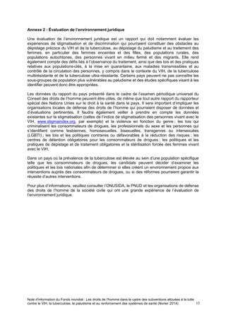 Note d'information du Fonds mondial : Les droits de l'homme dans le cadre des subventions allouées à la lutte
contre le VIH, la tuberculose, le paludisme et au renforcement des systèmes de santé (février 2014) 17
Annexe 2 : Évaluation de l’environnement juridique
Une évaluation de l’environnement juridique est un rapport qui doit notamment évaluer les
expériences de stigmatisation et de discrimination qui pourraient constituer des obstacles au
dépistage précoce du VIH et de la tuberculose, au dépistage du paludisme et au traitement des
femmes, en particulier des femmes enceintes et des filles, des populations rurales, des
populations autochtones, des personnes vivant en milieu fermé et des migrants. Elle rend
également compte des défis liés à l’observance du traitement, ainsi que des lois et des pratiques
relatives aux populations-clés, à la mise en quarantaine, aux maladies transmissibles et au
contrôle de la circulation des personnes, y compris dans le contexte du VIH, de la tuberculose
multirésistante et de la tuberculose ultra-résistante. Certains pays peuvent ne pas connaître les
sous-groupes de population plus vulnérables au paludisme et des études spécifiques visant à les
identifier peuvent donc être appropriées.
Les données du rapport du pays présenté dans le cadre de l’examen périodique universel du
Conseil des droits de l’homme peuvent être utiles, de même que tout autre rapport du rapporteur
spécial des Nations Unies sur le droit à la santé dans le pays. Il sera important d’impliquer les
organisations locales de défense des droits de l’homme qui pourraient disposer de données et
d’évaluations pertinentes. Il faudra également veiller à prendre en compte les données
existantes sur la stigmatisation (celles de l’indice de stigmatisation des personnes vivant avec le
VIH, www.stigmaindex.org, par exemple) et la violence en fonction du genre ; les lois qui
criminalisent les consommateurs de drogues, les professionnels du sexe et les personnes qui
s’identifient comme lesbiennes, homosexuelles, bisexuelles, transgenres ou intersexuées
(LGBTI) ; les lois et les politiques contraires ou défavorables à la réduction des risques ; les
centres de détention obligatoires pour les consommateurs de drogues ; les politiques et les
pratiques de dépistage et de traitement obligatoires et la stérilisation forcée des femmes vivant
avec le VIH.
Dans un pays où la prévalence de la tuberculose est élevée au sein d’une population spécifique
telle que les consommateurs de drogues, les candidats peuvent décider d’examiner les
politiques et les lois nationales afin de déterminer si elles créent un environnement propice aux
interventions auprès des consommateurs de drogues, ou si des réformes pourraient garantir la
réussite d’autres interventions.
Pour plus d’informations, veuillez consulter l’ONUSIDA, le PNUD et les organisations de défense
des droits de l’homme de la société civile qui ont une grande expérience de l’évaluation de
l’environnement juridique.