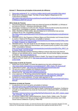Note d'information du Fonds mondial : Les droits de l'homme dans le cadre des subventions allouées à la lutte
contre le VIH, la tuberculose, le paludisme et au renforcement des systèmes de santé (février 2014) 18
Annexe 3 : Ressources principales et documents de référence
1. Observation générale N° 14 : Le droit au meilleur état de santé susceptible d’être atteint
2. PNUD (2013). Discussion Paper: The Role of Human Rights in Responses to HIV,
Tuberculosis and Malaria.
http://www.undp.org/content/dam/undp/library/hivaids/English/TheRoleofHRinResponsestoH
IVTBMalaria-UNDP-DP-web.pdf
VIH et droits de l’homme
1. Haut-Commissariat des Nations Unies aux droits de l’homme et ONUSIDA. Le VIH/sida et
les droits de l’homme – Directives internationales (2006)
2. Commission mondiale sur le VIH et le droit. Risques, droits et santé et autres documents de
travail (2012), consultables à l’adresse : www.hivlawcommission.org
3. OIDD, ONUSIDA et PNUD (2009). Manuel pratique sur le renforcement des services
juridiques liés au VIH, consultable à l’adresse :
http://data.unaids.org/pub/Manual/2010/20100308revisedhivrelatedlegalservicetoolkitwebver
sion_fr.pdf
4. ONUSIDA (2012). Key Programs to Reduce Stigma and Discrimination and Increase Access
to Justice in National HIV Responses, consultable à l’adresse :
http://www.unaids.org/en/media/unaids/contentassets/documents/document/2012/Key_Hum
an_Rights_Programs_en_May2012.pdf
5. ONUSIDA (2012). The User Guide for the HIV-Related Human Rights Costing Tool: Costing
programs to reduce stigma and discrimination, and increase access to justice in the context
of HIV, consultable à l’adresse :
www.unaids.org/en/media/unaids/contentassets/documents/document/2012/The_HRCT_Us
er_Guide_FINAL_2012-07-09.pdf
6. Alliance internationale contre le VIH/sida et Alliance contre le sida et pour les droits de
l’Afrique du Sud (ARASA) (2014). Good Practice Guide: HIV and Human Rights, consultable
à l’adresse : http://www.aidsalliance.org
7. Open Society Foundations, Bringing Justice to Health: The Impact of Legal Empowerment
Projects on Public Health (2013). http://www.opensocietyfoundations.org/reports/bringing-
justice-health
Tuberculose et droits de l’homme
1. World Care Council (2006). La charte des patients pour les soins antituberculeux :
http://www.stoptb.org/assets/documents/global/plan/IP_OMS_Charte_FR_Epreuve.pdf
2. Tuberculose en prison : http://www.who.int/tb/challenges/prisons/fr/index.html
3. TB care and control in refugees and displaced populations :
http://www.who.int/tb/challenges/refugees/fr/index.html
4. Women and TB : http://www.who.int/tb/womenandtb.pdf
5. Union statement on TB among undocumented migrants : http://www.theunion.org/get-
involved/join-the-union/body/RESS_Undocumented-migrants-Statement_2008.pdf
6. Guidelines for social mobilization. A human rights approach to TB :
http://www.who.int/hhr/information/A%20Human%20Rights%20Approach%20to%20Tubercu
losis.pdf
Paludisme et droits de l’homme
1. Le paludisme et le droit à la santé, consultable à l’adresse :
http://www.afmeurope.org/IMG/pdf/Paludisme-et-droit-a-la-sante.pdf
2. Paul Hunt. Poverty, Malaria and the Right to Health: Exploring the Connections. Conférence
annuelle sur le paludisme et les droits de l’homme (lundi 10 décembre 2007), consultable à
l’adresse :
http://www.malariaconsortium.org/userfiles/file/Past%20events/10_dec_2007_malaria_paper
_with_footnotes__18_dec_07_.pdf
3. Ari Johnson, Adeline Goss, Jessica Beckerman, Arachu Castro. Hidden costs: The direct
and indirect impact of user fees on access to malaria treatment and primary care in Mali.
Social Science & Medicine 75 (2012) 1786e1792.