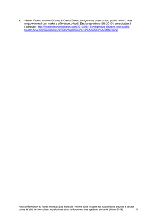 Note d'information du Fonds mondial : Les droits de l'homme dans le cadre des subventions allouées à la lutte
contre le VIH, la tuberculose, le paludisme et au renforcement des systèmes de santé (février 2014) 19
4. Walter Flores, Ismael Gómez & David Zakus, Indigenous citizens and public health: how
empowerment can make a difference, Health Exchange News (été 2010), consultable à
l’adresse : http://healthexchangenews.com/2010/06/18/indigenous-citizens-and-public-
health-how-empowerment-can%C2%A0make%C2%A0a%C2%A0difference/