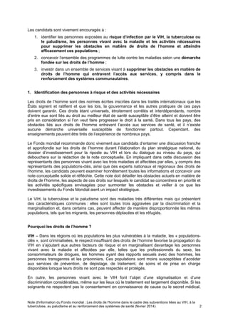 Note d'information du Fonds mondial : Les droits de l'homme dans le cadre des subventions liées au VIH, à la
tuberculose, au paludisme et au renforcement des systèmes de santé (février 2014) 2
Les candidats sont vivement encouragés à :
1. identifier les personnes exposées au risque d’infection par le VIH, la tuberculose ou
le paludisme, les personnes vivant avec la maladie et les activités nécessaires
pour supprimer les obstacles en matière de droits de l’homme et atteindre
efficacement ces populations ;
2. concevoir l’ensemble des programmes de lutte contre les maladies selon une démarche
fondée sur les droits de l’homme ;
3. investir dans un ensemble de services visant à supprimer les obstacles en matière de
droits de l’homme qui entravent l’accès aux services, y compris dans le
renforcement des systèmes communautaires.
1. Identification des personnes à risque et des activités nécessaires
Les droits de l’homme sont des normes écrites inscrites dans les traités internationaux que les
États signent et ratifient et que les lois, la gouvernance et les autres pratiques de ces pays
doivent garantir. Ces droits étant universels, étroitement corrélés et interdépendants, nombre
d’entre eux sont liés au droit au meilleur état de santé susceptible d’être atteint et doivent être
pris en considération si l’on veut faire progresser le droit à la santé. Dans tous les pays, des
obstacles liés aux droits de l’homme entravent l’accès aux services de santé, et il n’existe
aucune démarche universelle susceptible de fonctionner partout. Cependant, des
enseignements peuvent être tirés de l’expérience de nombreux pays.
Le Fonds mondial recommande donc vivement aux candidats d’entamer une discussion franche
et approfondie sur les droits de l’homme durant l’élaboration du plan stratégique national, du
dossier d’investissement pour la riposte au VIH et lors du dialogue au niveau du pays, qui
débouchera sur la rédaction de la note conceptuelle. En impliquant dans cette discussion des
représentants des personnes vivant avec les trois maladies et affectées par elles, y compris des
représentants des populations-clés, ainsi que des experts nationaux et régionaux des droits de
l’homme, les candidats peuvent examiner honnêtement toutes les informations et concevoir une
note conceptuelle solide et réfléchie. Cette note doit détailler les obstacles actuels en matière de
droits de l’homme, les aspects de ces droits sur lesquels le candidat se concentrera en priorité et
les activités spécifiques envisagées pour surmonter les obstacles et veiller à ce que les
investissements du Fonds Mondial aient un impact stratégique.
Le VIH, la tuberculose et le paludisme sont des maladies très différentes mais qui présentent
des caractéristiques communes : elles sont toutes trois aggravées par la discrimination et la
marginalisation et, dans certains cas, peuvent affecter de manière disproportionnée les mêmes
populations, tels que les migrants, les personnes déplacées et les réfugiés.
Pourquoi les droits de l’homme ?
VIH – Dans les régions où les populations les plus vulnérables à la maladie, les « populations-
clés », sont criminalisées, le respect insuffisant des droits de l’homme favorise la propagation du
VIH en s’ajoutant aux autres facteurs de risque et en marginalisant davantage les personnes
vivant avec la maladie et affectées par elle, telles que les professionnels du sexe, les
consommateurs de drogues, les hommes ayant des rapports sexuels avec des hommes, les
personnes transgenres et les prisonniers. Ces populations sont moins susceptibles d’accéder
aux services de prévention, de dépistage, de traitement, de soins et de prise en charge
disponibles lorsque leurs droits ne sont pas respectés et protégés.
En outre, les personnes vivant avec le VIH font l’objet d’une stigmatisation et d’une
discrimination considérables, même sur les lieux où le traitement est largement disponible. Si les
soignants ne respectent pas le consentement en connaissance de cause ou le secret médical,