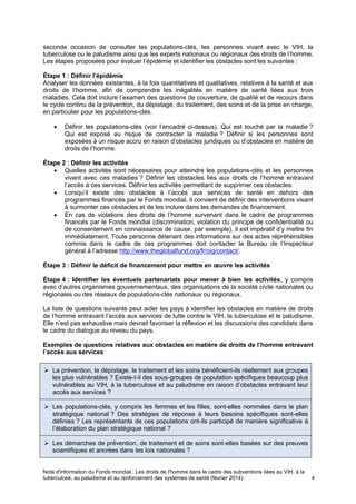Note d'information du Fonds mondial : Les droits de l'homme dans le cadre des subventions liées au VIH, à la
tuberculose, au paludisme et au renforcement des systèmes de santé (février 2014) 4
seconde occasion de consulter les populations-clés, les personnes vivant avec le VIH, la
tuberculose ou le paludisme ainsi que les experts nationaux ou régionaux des droits de l’homme.
Les étapes proposées pour évaluer l’épidémie et identifier les obstacles sont les suivantes :
Étape 1 : Définir l’épidémie
Analyser les données existantes, à la fois quantitatives et qualitatives, relatives à la santé et aux
droits de l’homme, afin de comprendre les inégalités en matière de santé liées aux trois
maladies. Cela doit inclure l’examen des questions de couverture, de qualité et de recours dans
le cycle continu de la prévention, du dépistage, du traitement, des soins et de la prise en charge,
en particulier pour les populations-clés.
Définir les populations-clés (voir l’encadré ci-dessus). Qui est touché par la maladie ?
Qui est exposé au risque de contracter la maladie ? Définir si les personnes sont
exposées à un risque accru en raison d’obstacles juridiques ou d’obstacles en matière de
droits de l’homme.
Étape 2 : Définir les activités
Quelles activités sont nécessaires pour atteindre les populations-clés et les personnes
vivant avec ces maladies ? Définir les obstacles liés aux droits de l’homme entravant
l’accès à ces services. Définir les activités permettant de supprimer ces obstacles.
Lorsqu’il existe des obstacles à l’accès aux services de santé en dehors des
programmes financés par le Fonds mondial, il convient de définir des interventions visant
à surmonter ces obstacles et de les inclure dans les demandes de financement.
En cas de violations des droits de l’homme survenant dans le cadre de programmes
financés par le Fonds mondial (discrimination, violation du principe de confidentialité ou
de consentement en connaissance de cause, par exemple), il est impératif d’y mettre fin
immédiatement. Toute personne détenant des informations sur des actes répréhensibles
commis dans le cadre de ces programmes doit contacter le Bureau de l’Inspecteur
général à l’adresse http://www.theglobalfund.org/fr/oig/contact/.
Étape 3 : Définir le déficit de financement pour mettre en œuvre les activités
Étape 4 : Identifier les éventuels partenariats pour mener à bien les activités, y compris
avec d’autres organismes gouvernementaux, des organisations de la société civile nationales ou
régionales ou des réseaux de populations-clés nationaux ou régionaux.
La liste de questions suivante peut aider les pays à identifier les obstacles en matière de droits
de l’homme entravant l’accès aux services de lutte contre le VIH, la tuberculose et le paludisme.
Elle n’est pas exhaustive mais devrait favoriser la réflexion et les discussions des candidats dans
le cadre du dialogue au niveau du pays.
Exemples de questions relatives aux obstacles en matière de droits de l’homme entravant
l’accès aux services
La prévention, le dépistage, le traitement et les soins bénéficient-ils réellement aux groupes
les plus vulnérables ? Existe-t-il des sous-groupes de population spécifiques beaucoup plus
vulnérables au VIH, à la tuberculose et au paludisme en raison d’obstacles entravant leur
accès aux services ?
Les populations-clés, y compris les femmes et les filles, sont-elles nommées dans le plan
stratégique national ? Des stratégies de réponse à leurs besoins spécifiques sont-elles
définies ? Les représentants de ces populations ont-ils participé de manière significative à
l’élaboration du plan stratégique national ?
Les démarches de prévention, de traitement et de soins sont-elles basées sur des preuves
scientifiques et ancrées dans les lois nationales ?