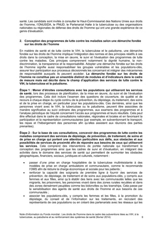 Note d'information du Fonds mondial : Les droits de l'homme dans le cadre des subventions liées au VIH, à la
tuberculose, au paludisme et au renforcement des systèmes de santé (février 2014) 6
santé. Les candidats sont invités à consulter le Haut-Commissariat des Nations Unies aux droits
de l’homme, l’ONUSIDA, le PNUD, le Partenariat Halte à la tuberculose ou des organisations
nationales ou régionales de défense des droits de l’homme qui ont une grande expérience de ce
genre d’évaluation.
2. Conception des programmes de lutte contre les maladies selon une démarche fondée
sur les droits de l’homme
En matière de santé et de lutte contre le VIH, la tuberculose et le paludisme, une démarche
fondée sur les droits de l’homme implique l’intégration des normes et des principes relatifs à ces
droits dans la conception, la mise en œuvre, le suivi et l’évaluation des programmes de lutte
contre les maladies. Ces principes comprennent notamment la dignité humaine, la non-
discrimination, la transparence et la responsabilité. Adopter une démarche fondée sur les droits
de l’homme signifie aussi responsabiliser les groupes vulnérables et les populations-clés,
assurer leur participation aux processus décisionnels les concernant et intégrer des mécanismes
de responsabilité auxquels ils peuvent accéder. La démarche fondée sur les droits de
l’homme ne constitue pas un ensemble distinct de modules et d’indicateurs dans le cadre
de mesure mais est décrite dans le champ d’application des services de lutte contre le
VIH, la tuberculose et le paludisme.
Étape 1 : Mener d’étroites consultations avec les populations qui utiliseront les services
de santé, lors des processus de planification, de la mise en œuvre, du suivi et de l’évaluation
des programmes. Cela doit inclure l’examen des questions de couverture, de qualité et de
recours à chaque étape du cycle continu de la prévention, du dépistage, du traitement, des soins
et de la prise en charge, en particulier pour les populations-clés. Ces dernières, ainsi que les
personnes vivant avec le VIH, la tuberculose ou le paludisme, peuvent être associées de
manière significative au suivi ordinaire des programmes, aux examens des programmes et à
l’analyse périodique de l’équité concernant l’accès aux programmes et leurs résultats. Cela peut
être effectué dans le cadre de consultations nationales, régionales et locales et en favorisant la
participation et la représentation communautaires (par exemple, en subventionnant le transport,
les repas et l’hébergement des personnes afin qu’elles assistent aux réunions des parties
prenantes).
Étape 2 : Sur la base de ces consultations, concevoir des programmes de lutte contre les
maladies comprenant des services de dépistage, de prévention, de traitement, de soins et
de prise en charge qui portent une attention particulière aux défis, aux obstacles et aux
possibilités de services de proximité afin de répondre aux besoins de ceux qui utiliseront
les services. Cela comprend des interventions de portée nationale qui transforment la
conception des programmes ainsi que les cadres de suivi et d’évaluation, en intégrant des
activités dans le domaine des services de santé qui permettent de surmonter les obstacles
géographiques, financiers, sociaux, juridiques et culturels, notamment :
passer d’une prise en charge hospitalière de la tuberculose multirésistante à des
modèles de prise en charge ambulatoire et communautaire, comme le recommande
l’OMS afin de réduire la charge économique et sociale pour les patients ;
renforcer la capacité des soignants de première ligne à fournir des services de
prévention, de dépistage, de traitement et de soins aux populations-clés, y compris aux
femmes et aux filles, ainsi qu’à établir des liens avec les communautés telles que les
migrants, les prisonniers, les personnes vivant dans des zones rurales reculées et dans
des zones densément peuplées comme les bidonvilles ou les townships. Cela passe par
la sensibilisation des agents de santé aux droits de l’homme et aux besoins de ces
communautés ;
associer les populations-clés, y compris les femmes et les filles, à la promotion du
dépistage, du conseil et de l’information sur les traitements, en recrutant des
représentants de ces populations ou en créant des partenariats avec les réseaux qui les