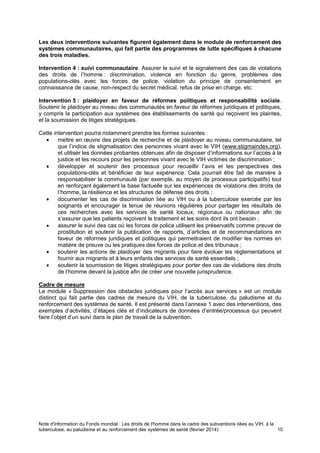 Note d'information du Fonds mondial : Les droits de l'homme dans le cadre des subventions liées au VIH, à la
tuberculose, au paludisme et au renforcement des systèmes de santé (février 2014) 10
Les deux interventions suivantes figurent également dans le module de renforcement des
systèmes communautaires, qui fait partie des programmes de lutte spécifiques à chacune
des trois maladies.
Intervention 4 : suivi communautaire. Assurer le suivi et le signalement des cas de violations
des droits de l’homme : discrimination, violence en fonction du genre, problèmes des
populations-clés avec les forces de police, violation du principe de consentement en
connaissance de cause, non-respect du secret médical, refus de prise en charge, etc.
Intervention 5 : plaidoyer en faveur de réformes politiques et responsabilité sociale.
Soutenir le plaidoyer au niveau des communautés en faveur de réformes juridiques et politiques,
y compris la participation aux systèmes des établissements de santé qui reçoivent les plaintes,
et la soumission de litiges stratégiques.
Cette intervention pourra notamment prendre les formes suivantes :
mettre en œuvre des projets de recherche et de plaidoyer au niveau communautaire, tel
que l’indice de stigmatisation des personnes vivant avec le VIH (www.stigmaindex.org),
et utiliser les données probantes obtenues afin de disposer d’informations sur l’accès à la
justice et les recours pour les personnes vivant avec le VIH victimes de discrimination ;
développer et soutenir des processus pour recueillir l’avis et les perspectives des
populations-clés et bénéficier de leur expérience. Cela pourrait être fait de manière à
responsabiliser la communauté (par exemple, au moyen de processus participatifs) tout
en renforçant également la base factuelle sur les expériences de violations des droits de
l’homme, la résilience et les structures de défense des droits ;
documenter les cas de discrimination liée au VIH ou à la tuberculose exercée par les
soignants et encourager la tenue de réunions régulières pour partager les résultats de
ces recherches avec les services de santé locaux, régionaux ou nationaux afin de
s’assurer que les patients reçoivent le traitement et les soins dont ils ont besoin ;
assurer le suivi des cas où les forces de police utilisent les préservatifs comme preuve de
prostitution et soutenir la publication de rapports, d’articles et de recommandations en
faveur de réformes juridiques et politiques qui permettraient de modifier les normes en
matière de preuve ou les pratiques des forces de police et des tribunaux ;
soutenir les actions de plaidoyer des migrants pour faire évoluer les réglementations et
fournir aux migrants et à leurs enfants des services de santé essentiels ;
soutenir la soumission de litiges stratégiques pour porter des cas de violations des droits
de l’homme devant la justice afin de créer une nouvelle jurisprudence.
Cadre de mesure
Le module « Suppression des obstacles juridiques pour l’accès aux services » est un module
distinct qui fait partie des cadres de mesure du VIH, de la tuberculose, du paludisme et du
renforcement des systèmes de santé. Il est présenté dans l’annexe 1 avec des interventions, des
exemples d’activités, d’étapes clés et d’indicateurs de données d’entrée/processus qui peuvent
faire l’objet d’un suivi dans le plan de travail de la subvention.