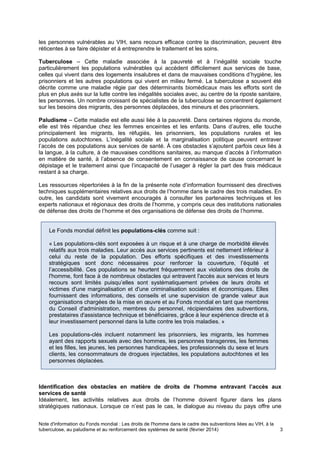 Note d'information du Fonds mondial : Les droits de l'homme dans le cadre des subventions liées au VIH, à la
tuberculose, au paludisme et au renforcement des systèmes de santé (février 2014) 3
Le Fonds mondial définit les populations-clés comme suit :
« Les populations-clés sont exposées à un risque et à une charge de morbidité élevés
relatifs aux trois maladies. Leur accès aux services pertinents est nettement inférieur à
celui du reste de la population. Des efforts spécifiques et des investissements
stratégiques sont donc nécessaires pour renforcer la couverture, l’équité et
l’accessibilité. Ces populations se heurtent fréquemment aux violations des droits de
l'homme, font face à de nombreux obstacles qui entravent l'accès aux services et leurs
recours sont limités puisqu’elles sont systématiquement privées de leurs droits et
victimes d'une marginalisation et d'une criminalisation sociales et économiques. Elles
fournissent des informations, des conseils et une supervision de grande valeur aux
organisations chargées de la mise en œuvre et au Fonds mondial en tant que membres
du Conseil d'administration, membres du personnel, récipiendaires des subventions,
prestataires d'assistance technique et bénéficiaires, grâce à leur expérience directe et à
leur investissement personnel dans la lutte contre les trois maladies. »
Les populations-clés incluent notamment les prisonniers, les migrants, les hommes
ayant des rapports sexuels avec des hommes, les personnes transgenres, les femmes
et les filles, les jeunes, les personnes handicapées, les professionnels du sexe et leurs
clients, les consommateurs de drogues injectables, les populations autochtones et les
personnes déplacées.
les personnes vulnérables au VIH, sans recours efficace contre la discrimination, peuvent être
réticentes à se faire dépister et à entreprendre le traitement et les soins.
Tuberculose – Cette maladie associée à la pauvreté et à l’inégalité sociale touche
particulièrement les populations vulnérables qui accèdent difficilement aux services de base,
celles qui vivent dans des logements insalubres et dans de mauvaises conditions d’hygiène, les
prisonniers et les autres populations qui vivent en milieu fermé. La tuberculose a souvent été
décrite comme une maladie régie par des déterminants biomédicaux mais les efforts sont de
plus en plus axés sur la lutte contre les inégalités sociales avec, au centre de la riposte sanitaire,
les personnes. Un nombre croissant de spécialistes de la tuberculose se concentrent également
sur les besoins des migrants, des personnes déplacées, des mineurs et des prisonniers.
Paludisme – Cette maladie est elle aussi liée à la pauvreté. Dans certaines régions du monde,
elle est très répandue chez les femmes enceintes et les enfants. Dans d’autres, elle touche
principalement les migrants, les réfugiés, les prisonniers, les populations rurales et les
populations autochtones. L’inégalité sociale et la marginalisation politique peuvent entraver
l’accès de ces populations aux services de santé. À ces obstacles s’ajoutent parfois ceux liés à
la langue, à la culture, à de mauvaises conditions sanitaires, au manque d’accès à l’information
en matière de santé, à l’absence de consentement en connaissance de cause concernant le
dépistage et le traitement ainsi que l’incapacité de l’usager à régler la part des frais médicaux
restant à sa charge.
Les ressources répertoriées à la fin de la présente note d’information fournissent des directives
techniques supplémentaires relatives aux droits de l’homme dans le cadre des trois maladies. En
outre, les candidats sont vivement encouragés à consulter les partenaires techniques et les
experts nationaux et régionaux des droits de l’homme, y compris ceux des institutions nationales
de défense des droits de l’homme et des organisations de défense des droits de l’homme.
Identification des obstacles en matière de droits de l’homme entravant l’accès aux
services de santé
Idéalement, les activités relatives aux droits de l’homme doivent figurer dans les plans
stratégiques nationaux. Lorsque ce n’est pas le cas, le dialogue au niveau du pays offre une